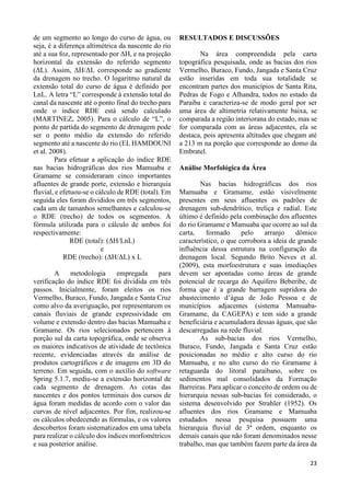 23 
de um segmento ao longo do curso de água, ou 
seja, é a diferença altimétrica da nascente do rio 
até a sua foz, representado por ΔH, e na projeção 
horizontal da extensão do referido segmento 
(ΔL). Assim, ΔH/ΔL corresponde ao gradiente 
da drenagem no trecho. O logaritmo natural da 
extensão total do curso de água é definido por 
LnL. A letra “L” corresponde à extensão total do 
canal da nascente até o ponto final do trecho para 
onde o índice RDE está sendo calculado 
(MARTINEZ, 2005). Para o cálculo de “L”, o 
ponto de partida do segmento de drenagem pode 
ser o ponto médio da extensão do referido 
segmento até a nascente do rio (EL HAMDOUNI 
et al. 2008). 
Para efetuar a aplicação do índice RDE 
nas bacias hidrográficas dos rios Mamuaba e 
Gramame se consideraram cinco importantes 
afluentes de grande porte, extensão e hierarquia 
fluvial, e efetuou-se o cálculo de RDE (total). Em 
seguida eles foram divididos em três segmentos, 
cada um de tamanhos semelhantes e calculou-se 
o RDE (trecho) de todos os segmentos. A 
fórmula utilizada para o cálculo de ambos foi 
respectivamente: 
RDE (total): (ΔH/LnL) 
e 
RDE (trecho): (ΔH/ΔL) x L 
A metodologia empregada para 
verificação do índice RDE foi dividida em três 
passos. Inicialmente, foram eleitos os rios 
Vermelho, Buraco, Fundo, Jangada e Santa Cruz 
como alvo da averiguação, por representarem os 
canais fluviais de grande expressividade em 
volume e extensão dentro das bacias Mamuaba e 
Gramame. Os rios selecionados pertencem à 
porção sul da carta topográfica, onde se observa 
os maiores indicativos de atividade de tectônica 
recente, evidenciadas através da análise de 
produtos cartográficos e de imagens em 3D do 
terreno. Em seguida, com o auxílio do software 
Spring 5.1.7, mediu-se a extensão horizontal de 
cada segmento de drenagem. As cotas das 
nascentes e dos pontos terminais dos cursos de 
água foram medidas de acordo com o valor das 
curvas de nível adjacentes. Por fim, realizou-se 
os cálculos obedecendo as fórmulas, e os valores 
descobertos foram sistematizados em uma tabela 
para realizar o cálculo dos índices morfométricos 
e sua posterior análise. 
RESULTADOS E DISCUSSÕES 
Na área compreendida pela carta 
topográfica pesquisada, onde as bacias dos rios 
Vermelho, Buraco, Fundo, Jangada e Santa Cruz 
estão inseridas em toda sua totalidade se 
encontram partes dos municípios de Santa Rita, 
Pedras de Fogo e Alhandra, todos no estado da 
Paraíba e caracteriza-se de modo geral por ser 
uma área de altimetria relativamente baixa, se 
comparada a região interiorana do estado, mas se 
for comparada com as áreas adjacentes, ela se 
destaca, pois apresenta altitudes que chegam até 
a 213 m na porção que corresponde ao domo da 
Embratel. 
Análise Morfológica da Área 
Nas bacias hidrográficas dos rios 
Mamuaba e Gramame, estão visivelmente 
presentes em seus afluentes os padrões de 
drenagem sub-dendrítico, treliça e radial. Este 
último é definido pela combinação dos afluentes 
do rio Gramame e Mamuaba que ocorre ao sul da 
carta, formado pelo arranjo dômico 
característico, o que corrobora a ideia de grande 
influência dessa estrutura na configuração da 
drenagem local. Segundo Brito Neves et al. 
(2009), esta morfoestrutura e suas imediações 
devem ser apontadas como áreas de grande 
potencial de recarga do Aquífero Beberibe, de 
forma que é a grande barragem supridora do 
abastecimento d’água de João Pessoa e de 
municípios adjacentes (sistema Mamuaba- 
Gramame, da CAGEPA) e tem sido a grande 
beneficiária e acumuladora dessas águas, que são 
descarregadas na rede fluvial. 
As sub-bacias dos rios Vermelho, 
Buraco, Fundo, Jangada e Santa Cruz estão 
posicionadas no médio e alto curso do rio 
Mamuaba, e no alto curso do rio Gramame à 
retaguarda do litoral paraibano, sobre os 
sedimentos mal consolidados da Formação 
Barreiras. Para aplicar o conceito de ordem ou de 
hierarquia nessas sub-bacias foi considerado, o 
sistema desenvolvido por Strahler (1952). Os 
afluentes dos rios Gramame e Mamuaba 
estudados nessa pesquisa possuem uma 
hierarquia fluvial de 3ª ordem, enquanto os 
demais canais que não foram denominados nesse 
trabalho, mas que também fazem parte da área da 
 
