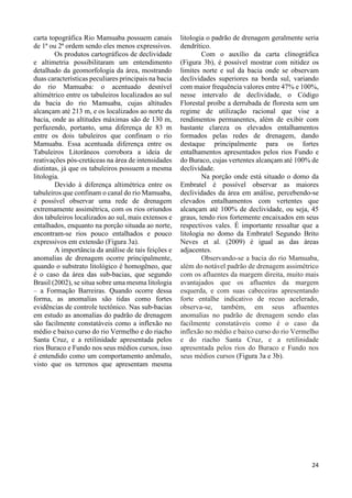 24 
carta topográfica Rio Mamuaba possuem canais 
de 1ª ou 2ª ordem sendo eles menos expressivos. 
Os produtos cartográficos de declividade 
e altimetria possibilitaram um entendimento 
detalhado da geomorfologia da área, mostrando 
duas características peculiares principais na bacia 
do rio Mamuaba: o acentuado desnível 
altimétrico entre os tabuleiros localizados ao sul 
da bacia do rio Mamuaba, cujas altitudes 
alcançam até 213 m, e os localizados ao norte da 
bacia, onde as altitudes máximas são de 130 m, 
perfazendo, portanto, uma diferença de 83 m 
entre os dois tabuleiros que confinam o rio 
Mamuaba. Essa acentuada diferença entre os 
Tabuleiros Litorâneos corrobora a ideia de 
reativações pós-cretáceas na área de intensidades 
distintas, já que os tabuleiros possuem a mesma 
litologia. 
Devido à diferença altimétrica entre os 
tabuleiros que confinam o canal do rio Mamuaba, 
é possível observar uma rede de drenagem 
extremamente assimétrica, com os rios oriundos 
dos tabuleiros localizados ao sul, mais extensos e 
entalhados, enquanto na porção situada ao norte, 
encontram-se rios pouco entalhados e pouco 
expressivos em extensão (Figura 3a). 
A importância da análise de tais feições e 
anomalias de drenagem ocorre principalmente, 
quando o substrato litológico é homogêneo, que 
é o caso da área das sub-bacias, que segundo 
Brasil (2002), se situa sobre uma mesma litologia 
– a Formação Barreiras. Quando ocorre dessa 
forma, as anomalias são tidas como fortes 
evidências de controle tectônico. Nas sub-bacias 
em estudo as anomalias do padrão de drenagem 
são facilmente constatáveis como a inflexão no 
médio e baixo curso do rio Vermelho e do riacho 
Santa Cruz, e a retilinidade apresentada pelos 
rios Buraco e Fundo nos seus médios cursos, isso 
é entendido como um comportamento anômalo, 
visto que os terrenos que apresentam mesma 
litologia o padrão de drenagem geralmente seria 
dendrítico. 
Com o auxílio da carta clinográfica 
(Figura 3b), é possível mostrar com nitidez os 
limites norte e sul da bacia onde se observam 
declividades superiores na borda sul, variando 
com maior frequência valores entre 47% e 100%, 
nesse intervalo de declividade, o Código 
Florestal proíbe a derrubada de floresta sem um 
regime de utilização racional que vise a 
rendimentos permanentes, além de exibir com 
bastante clareza os elevados entalhamentos 
formados pelas redes de drenagem, dando 
destaque principalmente para os fortes 
entalhamentos apresentados pelos rios Fundo e 
do Buraco, cujas vertentes alcançam até 100% de 
declividade. 
Na porção onde está situado o domo da 
Embratel é possível observar as maiores 
declividades da área em análise, percebendo-se 
elevados entalhamentos com vertentes que 
alcançam até 100% de declividade, ou seja, 45 
graus, tendo rios fortemente encaixados em seus 
respectivos vales. É importante ressaltar que a 
litologia no domo da Embratel Segundo Brito 
Neves et al. (2009) é igual as das áreas 
adjacentes. 
Observando-se a bacia do rio Mamuaba, 
além do notável padrão de drenagem assimétrico 
com os afluentes da margem direita, muito mais 
avantajados que os afluentes da margem 
esquerda, e com suas cabeceiras apresentando 
forte entalhe indicativo de recuo acelerado, 
observa-se, também, em seus afluentes 
anomalias no padrão de drenagem sendo elas 
facilmente constatáveis como é o caso da 
inflexão no médio e baixo curso do rio Vermelho 
e do riacho Santa Cruz, e a retilinidade 
apresentada pelos rios do Buraco e Fundo nos 
seus médios cursos (Figura 3a e 3b). 
 