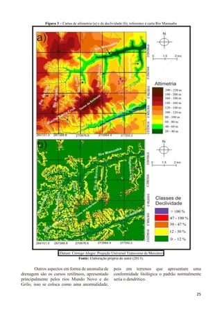 25 
Figura 3 – Cartas de altimetria (a) e de declividade (b), referentes à carta Rio Mamuaba 
(Datum: Córrego Alegre: Projeção Universal Transversa de Mercator) 
Fonte: Elaboração própria do autor (2013). 
Outros aspectos em forma de anomalia de 
drenagem são os cursos retilíneos, apresentado 
principalmente pelos rios Mundo Novo e do 
Grilo, isso se coloca como uma anormalidade, 
pois em terrenos que apresentam uma 
conformidade litológica o padrão normalmente 
seria o dendrítico. 
 