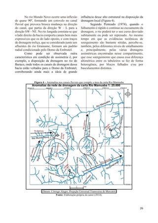 26 
No rio Mundo Novo ocorre uma inflexão 
de quase 90º, formando um cotovelo no canal 
fluvial que provoca brusca mudança na direção 
do canal, que partiu da direção W – L para a 
direção SW - NE. No rio Jangada constata-se que 
o lado direito da bacia comporta canais bem mais 
expressivos que os do lado oposto, e com traços 
de drenagem treliça, que se considerado junto aos 
afluentes do rio Gramame, formam um padrão 
radial condicionado pelo Domo da Embratel. 
Como pode ser observada outra 
característica em condição de assimetria é, por 
exemplo, a disposição da drenagem no rio do 
Buraco, onde todos os canais de drenagem dessa 
bacia estão voltados para o Domo da Embratel, 
corroborando ainda mais a ideia de grande 
influência desse alto estrutural na disposição da 
drenagem local (Figura 4). 
Segundo Penteado (1974), quando o 
falhamento é rápido e contínuo ao escoamento da 
drenagem, o rio poderá ter o seu curso desviado 
subitamente ou pode ser represado. Ao mesmo 
tempo em que as evidências tectônicas de 
soerguimento são bastante nítidas, percebe-se, 
também, pelos diferentes níveis de entalhamento 
e, principalmente, pelas várias drenagens 
assimétricas encontradas nesse compartimento, 
que esse soerguimento que causa essa diferença 
altimétrica entre os tabuleiros se fez de forma 
heterogênea, por blocos falhados e/ou por 
basculamentos distintos. 
Figura 4 – Anomalias nos canais fluviais que compõe a área da carta Rio Mamuaba 
(Datum: Córrego Alegre: Projeção Universal Transversa de Mercator) 
Fonte: Elaboração própria do autor (2014). 
 