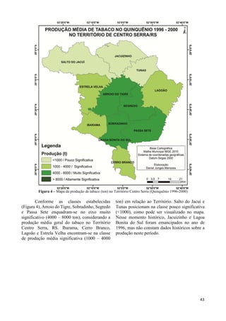 34 
Figura 4 – Mapa da produção de tabaco (ton) no Território Centro Serra (Quinquênio 1996-2000) 
Conforme as classes estabelecidas 
(Figura 4), Arroio do Tigre, Sobradinho, Segredo 
e Passa Sete enquadram-se no eixo muito 
significativo (4000 – 8000 ton), considerando a 
produção média geral do tabaco no Território 
Centro Serra, RS. Ibarama, Cerro Branco, 
Lagoão e Estrela Velha encontram-se na classe 
de produção média significativa (1000 – 4000 
ton) em relação ao Território. Salto do Jacuí e 
Tunas posicionam na classe pouco significativa 
(<1000), como pode ser visualizado no mapa. 
Nesse momento histórico, Jacuizinho e Lagoa 
Bonita do Sul foram emancipados no ano de 
1996, mas não constam dados históricos sobre a 
produção neste período. 
43 
 