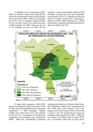 35 
A produção total no quinquênio (2001- 
2005) do Território Centro Serra consolida um 
acréscimo na produção de fumo em folha em dois 
anos consecutivos (2001 e 2002) com produção 
de 41.164 e 43.151 toneladas, respectivamente. 
No ano de 2003 sinaliza leve decréscimo para 
37.580 toneladas. Em 2004, atinge seu pico de 
51.170 toneladas de fumo em folha. No ano 
seguinte, a safra comercializada registra 48.490 
toneladas. A média dos cinco anos computada 
nesse período é de 44.311 toneladas de fumo em 
folha no Território Centro Serra. Analisando o 
período de 2000 a 2006, Buainain et al., (2009) 
colocam que o aumento de produção brasileira de 
tabaco em folha foi de 55%. 
Figura 5 – Mapa da produção de tabaco (ton) no Território Centro Serra (Quinquênio 2001-2005) 
O mapa deste quinquênio (2001-2005) 
aponta como destaque (verde escuro) para Arroio 
do Tigre, que está consolidado no eixo altamente 
significativo (> 8000 toneladas). Segredo 
(6.906,6 ton), Passa Sete (4.712 ton), Ibarama 
(4.642 ton) são os municípios do território que 
enquadram-se na produção muito significativa 
(4000 – 8000 ton), considerando a produção 
média geral do tabaco no Território Centro Serra, 
RS. Sobradinho (3.495,4 ton), Lagoa Bonita do 
Sul (3.903 ton), Cerro Branco (3.233 ton), 
Lagoão (2.678 ton), Estrela Velha (1.635,4 ton) 
e Tunas (1.765 ton) encontram-se na classe de 
produção média significativa (1000 – 4000 ton) 
em relação ao Território. Salto do Jacuí (203,2 
ton) e Jacuizinho (346,4 ton) na classe pouco 
45 
 