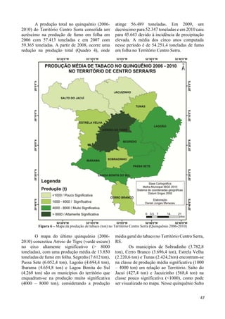 34 
A produção total no quinquênio (2006- 
2010) do Território Centro Serra consolida um 
acréscimo na produção de fumo em folha em 
2006 com 57.413 toneladas e em 2007 com 
59.365 toneladas. A partir de 2008, ocorre uma 
redução na produção total (Quadro 4), onde 
atinge 56.489 toneladas. Em 2009, um 
decréscimo para 52.347 toneladas e em 2010 caiu 
para 45.643 devido à incidência de precipitação 
elevada. A média dos cinco anos computada 
nesse período é de 54.251,4 toneladas de fumo 
em folha no Território Centro Serra. 
Figura 6 – Mapa da produção de tabaco (ton) no Território Centro Serra (Quinquênio 2006-2010) 
O mapa do último quinquênio (2006- 
2010) concretiza Arroio do Tigre (verde escuro) 
no eixo altamente significativo (> 8000 
toneladas), com uma produção média de 13.850 
toneladas de fumo em folha. Segredo (7.612 ton), 
Passa Sete (6.052,4 ton), Lagoão (4.694,4 ton), 
Ibarama (4.654,8 ton) e Lagoa Bonita do Sul 
(4.268 ton) são os municípios do território que 
enquadram-se na produção muito significativa 
(4000 – 8000 ton), considerando a produção 
média geral do tabaco no Território Centro Serra, 
RS. 
Os municípios de Sobradinho (3.782,8 
ton), Cerro Branco (3.696,4 ton), Estrela Velha 
(2.220,6 ton) e Tunas (2.424,2ton) encontram-se 
na classe de produção média significativa (1000 
– 4000 ton) em relação ao Território. Salto do 
Jacuí (427,4 ton) e Jacuizinho (568,4 ton) na 
classe pouco significativa (<1000), como pode 
ser visualizado no mapa. Nesse quinquênio Salto 
47 
 