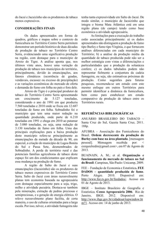 35 
do Jacuí e Jacuizinho são os produtores de tabaco 
menos expressivos. 
CONSIDERAÇÕES FINAIS 
Os dados apresentados em forma de 
quadros, gráficos e mapas sobre o contexto da 
fumicultura no Território Centro Serra permitem 
demonstrar um período histórico de duas décadas 
de produção de tabaco no Território Centro 
Serra, evidenciando uma significativa produção 
na região, com destaque para o município de 
Arroio do Tigre. A análise aponta que, nos 
últimos vinte anos, houve uma variação da 
produção de tabaco nos municípios do território, 
principalmente, devido às emancipações, aos 
fatores climáticos (ocorrência de geadas, 
vendavais, escassez ou excesso de precipitação) 
e as variações econômicas do mercado de oferta 
e demanda do fumo em folha no país e fora dele. 
Arroio do Tigre é o principal produtor de 
tabaco do Território Centro Serra apresentando 
um crescimento de 5.127 toneladas, 
considerando o ano de 1991 em que produziu 
7.560 toneladas e 2010 onde se fixou em 12.687 
toneladas de fumo em folha. Sobradinho foi o 
município que tem uma maior redução na 
quantidade produzida, onde parte de 6.210 
toneladas em 1991 e chega em 2010 ao patamar 
de 3.080 toneladas, ou seja, uma redução de 
3.130 toneladas de fumo em folha. Uma das 
principais explicações para a baixa produção 
deste município refere-se principalmente as 
emancipações da metade da década de 90, em 
especial, a criação do município de Lagoa Bonita 
do Sul e Passa Sete, desmembrados de 
Sobradinho. A perda de território rural e das 
potenciais famílias agricultoras de tabaco deste 
espaço foi um dos condicionantes que explicam 
essa mudança na produção de fumo. 
A região de Salto do Jacuí e suas 
emancipações (Jacuizinho) são os produtores de 
tabaco menos expressivos do Território Centro 
Serra. Salto do Jacuí com áreas razoavelmente 
planas tem economia baseada na agropecuária 
com destaque especialmente para a soja, trigo, 
milho e atividade pecuária. Destaca-se também 
pela mineração, extração de pedras preciosas e 
semipreciosas, e a geração de energia elétrica. O 
relevo razoavelmente plano facilita, de certa 
maneira, o uso de culturas orientadas para a larga 
escala. Por isso, talvez, a atividade fumageira não 
tenha tanta expressividade em Salto do Jacuí. De 
modo similar, o município de Jacuizinho que 
integra o bioma Mata Atlântica está em uma 
região plana (de campo) tendo como base 
econômica a atividade agropecuária. 
As limitações para a execução do trabalho 
estão associadas principalmente: a) os dados 
apresentados não distinguem a produção de fumo 
tipo Burley e fumo tipo Virgínia, o que fornecem 
análises diferenciadas em cada município do 
Território; b) a análise da produção média da 
quantidade de tabaco produzida pode não ser a 
melhor estratégia com vistas a diferenciações e 
particularidades que a produção da solanácea 
confere; c) os dados tabulados podem não 
representar fielmente a conjuntura da cadeia 
fumageira, ou seja, são estimativas próximas de 
produção. Como sugestões para futuras 
pesquisas, recomenda-se um estudo com este 
mesmo enfoque em outros Territórios para 
permitir identificar a dinâmica da fumicultura, 
bem como para estabelecer um estudo 
comparativo da produção de tabaco entre os 
Territórios rurais. 
REFERÊNCIAS BIBLIOGRÁFICAS 
ANUÁRIO BRASILEIRO DO TABACO – 
Santa Cruz do Sul, Gazeta Santa Cruz, 2011. 
188p. 
AFUBRA – Associação dos Fumicultores do 
Brasil. Ordem decrescente da produção de 
Burley com base na área plantada. [mensagem 
pessoal]. Mensagem recebida por: < 
ezequielredin@gmail.com>, em 07 de Agosto de 
2013. 
BUAINAIN, A. M.; et al. Organização e 
funcionamento do mercado de tabaco no Sul 
do Brasil. Campinas, São Paulo: Unicamp, 2009. 
FEE – Fundação de Economia e Estatística. FEE 
DADOS – quantidade produzida de fumo. 
Porto Alegre. 2010. Disponível em: 
http://www.fee.rs.gov.br/feedados/. Acesso em 
01 de Agosto de 2013. 
IBGE – Instituto Brasileiro de Geografia e 
Estatística. Censo Agropecuário 2006. Rio de 
Janeiro, IBGE. 2012. Disponível em: 
http://www.ibge.gov.br/cidadesat/topwindow.ht 
m?1. Acesso em: 14 de junho de 2013. 
3468 
 