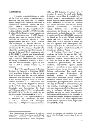 35 
INTRODUÇÃO 
A histórica produção de tabaco na região 
sul do Brasil tem guiado economicamente a 
economia rural dos municípios, em especial, 
àqueles com pequenas estruturas fundiárias e de 
características ambientais restritas. O Brasil 
possui 156.935 estabelecimentos rurais 
produzindo fumo em folha, atingindo 567.974 
hectares colhidos, gerando 1.109.036 toneladas 
de tabaco. No Sul do país, principal produtor, são 
134.257 estabelecimentos, 516.727 hectares 
colhidos, alcançando um patamar de 1.049.724 
toneladas da solanácea, segundo o Censo 
Agropecuário de 2006 (IBGE, 2010). De acordo 
com informações do Anuário Brasileiro do 
Tabaco, fundamentado em dados da Associação 
Internacional dos Produtores de Tabaco (ITGA), 
o Brasil é o segundo maior produtor mundial de 
fumo em folha com 745.360 toneladas na safra 
de 2011/2012. O primeiro lugar é ocupado pela 
China com 2.400.000 toneladas e, em terceiro 
lugar, a Índia com 640.820 toneladas de tabaco. 
No ranking da exportação de tabaco, o Brasil é 
líder com 650.000 toneladas, seguido da Índia 
com 271.060 e Estados Unidos 153.130 
toneladas. 
Em 2010, segundo dados do Instituto 
Brasileiro de Geografia e Estatística (IBGE, 
2010), a produção de fumo em folha no Sul do 
Brasil respondia por 98% do total nacional, 
abrangendo aproximadamente 700 municípios. 
A área colhida atingiu a escala de 449.629 
hectares, produzindo 787.617 toneladas de fumo 
em folha, com um valor da produção estimado 
em R$ 4.508.061,00 no país. Segundo dados da 
Associação dos Fumicultores do Brasil 
(AFUBRA), na safra 2011/2012 nos três estados 
do Sul (RS, SC e PR), são 449 municípios que 
produzem tabaco tipo Burley (REDIN, 2013). 
A safra 2011/2012, segundo informações 
da Associação dos Fumicultores do Brasil 
(AFUBRA), envolveu 656 municípios 
produtores, 123.900 propriedades com tamanho 
médio de 16,8 hectares, produzindo 727.510 
toneladas de tabaco. No total, estão ligadas 
diretamente com atividade de produção 165.170 
famílias rurais e, aproximadamente, 660.680 
pessoas ocupadas na cadeia produtiva, conforme 
indica a Associação. O Estado do Rio Grande do 
Sul é o maior produtor de fumo em folha do país, 
sobretudo, incorporando a considerável 
produção histórica com o incentivo das 
agroindústrias do tabaco, que se instalaram, 
principalmente, em Santa Cruz do Sul e regiões 
circunvizinhas. Na safra 2010/2011, o estado do 
Rio Grande do Sul atingiu 345.640 toneladas, 
seguido por Santa Catarina com 241.960 e 
Paraná com 139.910 toneladas de tabaco em 
folha. Isso representa para o estado gaúcho, uma 
produção superior de 103.680 toneladas de fumo 
em folha em relação à Santa Catarina e 205.730 
toneladas em relação ao Paraná. 
O Território Centro Serra1 (Figura 1), 
localizado na Região do Vale do Rio Pardo, 
configura-se espacialmente como um dos 
importantes polos de concentração de produção 
de fumo em folha no Rio Grande do Sul. 
Caracteriza-se, principalmente, por relevos 
ondulados, apresentando algumas regiões 
íngremes e acidentadas e ainda outras mais 
planas, com colinas suaves, fornecendo a região 
distintas conformações. Em grande parte, 
apresentam-se locais desfavoráveis sob 
condições adversas à agricultura, de 
características ambientais restritas (topografia, 
declividade elevada, erosão, baixa fertilidade, 
pedregosidade, pouca profundidade e acidez do 
solo, etc.), dificultando ou impossibilitando, em 
certa medida, a mecanização da produção. Por 
outro lado, áreas planas e férteis, alternando solos 
rasos e profundos, várzeas ou levemente 
onduladas traçando um espaço geográfico com 
distintas potencialidades agrícolas. Em todos os 
municípios envolvidos, a produção de tabaco está 
presente em maior ou menor expressividade 
guiando a renda agrícola de muitas propriedades 
rurais (REDIN, 2013). 
1 Nesse trabalho optou-se pela composição de municípios 
que envolvem o Território Centro Serra, segundo definição 
estabelecida, atualmente, pelo Ministério do 
Desenvolvimento Agrário (MDA). Outras configurações 
espaciais são realizadas, mas para efeitos dessa análise 
opta-se pela classificação contemporânea do governo 
federal. 
 