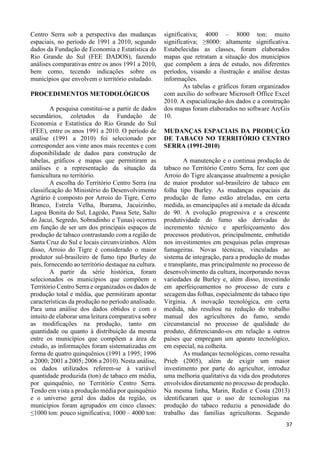 35 
Centro Serra sob a perspectiva das mudanças 
espaciais, no período de 1991 a 2010, segundo 
dados da Fundação de Economia e Estatística do 
Rio Grande do Sul (FEE DADOS), fazendo 
análises comparativas entre os anos 1991 a 2010, 
bem como, tecendo indicações sobre os 
municípios que envolvem o território estudado. 
PROCEDIMENTOS METODOLÓGICOS 
A pesquisa constitui-se a partir de dados 
secundários, coletados da Fundação de 
Economia e Estatística do Rio Grande do Sul 
(FEE), entre os anos 1991 a 2010. O período de 
análise (1991 a 2010) foi selecionado por 
corresponder aos vinte anos mais recentes e com 
disponibilidade de dados para construção de 
tabelas, gráficos e mapas que permitiram as 
análises e a representação da situação da 
fumicultura no território. 
A escolha do Território Centro Serra (na 
classificação do Ministério do Desenvolvimento 
Agrário é composto por Arroio do Tigre, Cerro 
Branco, Estrela Velha, Ibarama, Jacuizinho, 
Lagoa Bonita do Sul, Lagoão, Passa Sete, Salto 
do Jacuí, Segredo, Sobradinho e Tunas) ocorreu 
em função de ser um dos principais espaços de 
produção de tabaco contrastando com a região de 
Santa Cruz do Sul e locais circunvizinhos. Além 
disso, Arroio do Tigre é considerado o maior 
produtor sul-brasileiro de fumo tipo Burley do 
país, fornecendo ao território destaque na cultura. 
A partir da série histórica, foram 
selecionados os municípios que compõem o 
Território Centro Serra e organizados os dados de 
produção total e média, que permitiram apontar 
características da produção no período analisado. 
Para uma análise dos dados obtidos e com o 
intuito de elaborar uma leitura comparativa sobre 
as modificações na produção, tanto em 
quantidade ou quanto à distribuição da mesma 
entre os municípios que compõem a área de 
estudo, as informações foram sistematizadas em 
forma de quatro quinquênios (1991 a 1995; 1996 
a 2000; 2001 a 2005; 2006 a 2010). Nesta análise, 
os dados utilizados referem-se à variável 
quantidade produzida (ton) de tabaco em média, 
por quinquênio, no Território Centro Serra. 
Tendo em vista a produção média por quinquênio 
e o universo geral dos dados da região, os 
municípios foram agrupados em cinco classes: 
≤1000 ton: pouco significativa; 1000 – 4000 ton: 
significativa; 4000 – 8000 ton: muito 
significativa; ≥8000: altamente significativa. 
Estabelecidas as classes, foram elaborados 
mapas que retratam a situação dos municípios 
que compõem a área de estudo, nos diferentes 
períodos, visando a ilustração e análise destas 
informações. 
As tabelas e gráficos foram organizados 
com auxílio do software Microsoft Office Excel 
2010. A espacialização dos dados e a construção 
dos mapas foram elaborados no software ArcGis 
10. 
MUDANÇAS ESPACIAIS DA PRODUÇÃO 
DE TABACO NO TERRITÓRIO CENTRO 
SERRA (1991-2010) 
A manutenção e o continua produção de 
tabaco no Território Centro Serra, fez com que 
Arroio do Tigre alcançasse atualmente a posição 
de maior produtor sul-brasileiro de tabaco em 
folha tipo Burley. As mudanças espaciais da 
produção de fumo estão atreladas, em certa 
medida, as emancipações até a metade da década 
de 90. A evolução progressiva e a crescente 
produtividade do fumo são derivadas do 
incremento técnico e aperfeiçoamento dos 
processos produtivos, principalmente, embutido 
nos investimentos em pesquisas pelas empresas 
fumageiras. Novas técnicas, vinculadas ao 
sistema de integração, para a produção de mudas 
e transplante, mas principalmente no processo de 
desenvolvimento da cultura, incorporando novas 
variedades de Burley e, além disso, investindo 
em aperfeiçoamentos no processo de cura e 
secagem das folhas, especialmente do tabaco tipo 
Virginia. A inovação tecnológica, em certa 
medida, não resultou na redução do trabalho 
manual dos agricultores do fumo, sendo 
circunstancial no processo de qualidade do 
produto, diferenciando-os em relação a outros 
países que empregam um aparato tecnológico, 
em especial, na colheita. 
As mudanças tecnológicas, como ressalta 
Prieb (2005), além de exigir um maior 
investimento por parte do agricultor, introduz 
uma melhoria qualitativa da vida dos produtores 
envolvidos diretamente no processo de produção. 
Na mesma linha, Marin, Redin e Costa (2013) 
identificaram que o uso de tecnologias na 
produção do tabaco reduziu a penosidade do 
trabalho das famílias agricultoras. Segundo 
37 
 