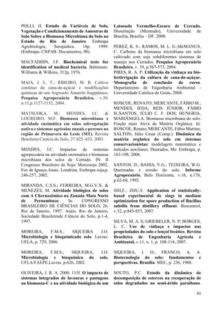 61 
POLLI, H. Estudo de Variáveis de Solo, 
Vegetação e Condicionamento de Amostras de 
Solo Sobre a Biomassa Microbiana do Solo no 
Estado do Rio de Janeiro. Embrapa 
Agrobiologia, Seropédica. 18p. 1999. 
(Embrapa- CNPAB. Documentos, 90). 
MACFADDIN, J.F. Biochemical tests for 
identification of medical bacteria. Baltimore: 
Williams & Wilkins, 312p, 1976. 
MAIA, J. L. T.; RIBEIRO, M. R. Cultivo 
contínuo da cana-de-açúcar e modificações 
químicas de um Argissolo Amarelo fragipânico. 
Pesquisa Agropecuária Brasileira, v.39, 
n.11,p.1127-1132, 2004. 
MATSUOKA, M.; MENDES, I.C. & 
LOUREIRO, M.F. Biomassa microbiana e 
atividade enzimática em solos sobvegetação 
nativa e sistemas agrícolas anuais e perenes na 
região de Primavera do Leste (MT). Revista 
Brasileira Ciencia do Solo, 27:425–433, 2003. 
MENDES, I.C. Impactos de sistemas 
agropecuária na atividade enzimatica e biomassa 
microbiana dos solos de Cerrado. IN: II 
Congresso Brasileiro de Soja/ Mercosoja 2002, 
Foz de Iguaçu.Anais. Londrina, Embrapa soja,p. 
246-257, 2002. 
MIRANDA, C.S.S.; FERREIRA, M.G.V.X. & 
MENEZES, M. Atividade biológica de solos 
com A Chernozêmico na Zonada Mata Norte 
de Pernambuco. In: CONGRESSO 
BRASILEIRO DE CIÊNCIAS DO SOLO, 26, 
Rio de Janeiro, 1997. Anais. Rio de Janeiro, 
Sociedade Brasileirade Ciência do Solo, p.1-4, 
1997. 
MOREIRA, F.M.S.; SIQUEIRA J.O. 
Microbiologia e bioquímicado solo. Lavras: 
UFLA, p. 729, 2006. 
MOREIRA, F.M.S.; SIQUEIRA, J.O. 
Microbiologia e bioquímica do solo. 
UFLA/FAEPE,Lavras. p.626, 2002. 
OLIVEIRA, J. R. A. 2000. 115f. O impacto de 
sistemas integrados de lavouras e pastagens 
na biomassa-C e na atividade biológica de um 
Latossolo Vermelho-Escuro de Cerrado. 
Dissertação (Mestrado), Universidade de 
Brasília, Brasília – DF. 2000. 
PEREZ, K. S.; RAMOS, M. L. G.;McMANUS, 
C. Carbono da biomassa microbiana em solo 
cultivado com soja sobdiferentes sistemas de 
manejo nos Cerrados. Pesquisa Agropecuária 
Brasileira, v. 39, p.567-573, 2004. 
PIRES, R. A. P. Utilização da vinhaça na bio-fertirrigação 
da cultura de cana-de-açúçar. 
Monografia de conclusão de curso. 
Departamento de Engenharia Ambiental - 
Universidade Católica de Goiás, 2008. 
ROSCOE, RENATO; MERCANTE, FÁBIO M.; 
MENDES, IEDA; REIS JÚNIOR, FÁBIO 
B.;SANTOS, JÚLIO C. F. DOS; HUNGRIA, 
MARIÂNGELA. Biomassa microbiana do solo: 
Fração mais Ativa da Matéria Orgânica. In: 
ROSCOE, Renato; MERCANTE, Fábio Martins; 
SALTON, Júlio Cesar (Comp.). Dinâmica da 
matéria orgânica do solo em sistemas 
conservacionistas: modelagem matemática e 
métodos auxiliares. Dourados, Ms: Embrapa, p. 
163-198, 2006. 
SANTOS, D.; BAHIA, V.G.; TEIXEIRA, W.G. 
Queimadas e erosão do solo. Informe 
Agropecuário, Belo Horizonte, v.16, n.176, 
p.62-68, 1992. 
SHI,F.; ZHU,Y. Application of statistically-based 
experimental de sings in medium 
optimization for spore production of Bacillus 
subtilis from distillery effluent. Biocontrol, 
v.52, p.845-853, 2007. 
SILVA, M. A. S; GRIEBELER, N. P; BORGES, 
L. C. Uso de vinhaça e impactos nas 
propriedades do solo e lençol freático. Revista 
Brasileira de Engenharia Agrícola e 
Ambiental, v.11, n. 1, p. 108-114, 2007. 
SIQUEIRA, J. O.; FRANCO, A. A. 
Biotecnologia do solo: fundamentos e 
perspectivas. Brasília: MEC, p. 236, 1988. 
SOUTO, P.C. Estudo da dinâmica de 
decomposição de estercos na recuperação de 
solos degradados no semi-árido paraibano. 
 