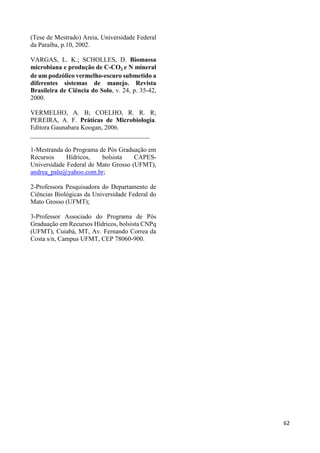 62 
(Tese de Mestrado) Areia, Universidade Federal 
da Paraíba, p.10, 2002. 
VARGAS, L. K.; SCHOLLES, D. Biomassa 
microbiana e produção de C-CO2 e N mineral 
de um podzólico vermelho-escuro submetido a 
diferentes sistemas de manejo. Revista 
Brasileira de Ciência do Solo, v. 24, p. 35-42, 
2000. 
VERMELHO, A. B; COELHO, R. R. R; 
PEREIRA, A. F. Práticas de Microbiologia. 
Editora Gaunabara Koogan, 2006. 
_____________________________________ 
1-Mestranda do Programa de Pós Graduação em 
Recursos Hídricos, bolsista CAPES-Universidade 
Federal de Mato Grosso (UFMT), 
andrea_palu@yahoo.com.br; 
2-Professora Pesquisadora do Departamento de 
Ciências Biológicas da Universidade Federal do 
Mato Grosso (UFMT); 
3-Professor Associado do Programa de Pós 
Graduação em Recursos Hídricos, bolsista CNPq 
(UFMT), Cuiabá, MT, Av. Fernando Correa da 
Costa s/n, Campus UFMT, CEP 78060-900. 
