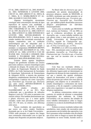 10 
ET AL, 2000;. GREEN ET AL. 2003; MARI ET 
AL. 2003; NEWHOUSE E LEVETIN 2004; 
CHO ET AL. 2005; GREEN ET AL. 2005A, B, 
C, 2006A, B, C; SEMIK-ORZECH ET AL. 
2008; AGASHE E CAULTON 2009). 
Algumas investigações encontraram 
correlação entre concentrações elevadas de tipos 
específicos de esporos com morbidade e 
mortalidade por asma. (PACKE E AYRES, 
1985; TARGONSKI ET AL 1995;. DELFINO 
ET AI. 1997; BLACK ET AL. 2000; CHEW ET 
AL. 2000; LEWIS ET AI. 2000; NEWHOUSE E 
LEVETIN 2004, RIVERA-MARIANI E 
BOLAÑOS-ROSERO, 2012). E muitos desses 
estudos também têm encontrado associação de 
alergias respiratórias com as condições 
meteorológicas que são adequadas para a 
libertação de esporos, como por exemplo a 
umidade e a temperatura (MORROW-BROWN 
E JACKSON 1985; DAVIDSON ET AL. 1996; 
LEWIS ET AL. 2000; LEVETIN E VAN DE 
WATER 2001; TAYLOR E JONSSON 2004; 
NASSER E PULIMOOD 2009, RIVERA-MARIANI 
E BOLAÑOS-ROSERO, 2012). 
Extratos destes agentes alergênicos 
(fungos) são geralmente incluídos nos ensaios 
para testes cutâneos e ensaios imunológicos para 
a detecção de alergias. De acordo com o banco 
de dados da Organização Mundial da Saúde 
(OMS) e da União Internacional de Sociedades 
de Imunologia/ Subcomissão de Nomenclatura 
de Alérgenos (IUIS), a maioria das proteínas 
alergênicas completamente descritas de fungos, 
correspondem a espécies tais como Aspergillus 
spp, Penicillium spp, Fusarium spp, Alternaria 
spp, entre outros. (RIVERA-MARIANI E 
BOLAÑOS-ROSERO, 2012). 
Em estudos relizados por 
NAGHIBZADEH et al. em 2011, ficou 
evidenciado que a prevalência de infecções 
fúngicas é cerca de 7,4% entre os pacientes com 
sinusite crônica. Eles também demonstraram que 
o gênero Alternaria spp. é o maior agente 
causador, sendo mais prevalente em pacientes 
entre 30 e 40 anos, no entanto, sem diferença 
entre sexos. 
Nossos resultados são equivalentes ao 
que ocorre em outros estados brasileiros, 
mostrando que no ar da Cidade Universitária – 
UFMA estão presentes os esporos dos fungos 
mais comumente relacionados com os tipos de 
alergias mais frequentes em pacientes atópicos. 
No Brasil além do Alternaria spp. que é 
considerado um potente desencadeador de 
processos alérgicos, estudos de MEZZARI, et 
al.(2002), mostraram que estão presentes no ar 
esporos de Cladosporium spp., Curvularia spp., 
Fusarium spp., Aspergillus spp., Penicillium 
spp., que também podem desencadear processos 
alérgicos principalmente em indivíduos 
imunossuprimidos. 
Assim como no trabalho que MENESES 
et.al., realizou em Fortaleza – CE em 2004, no 
qual se evidenciou prevalência do gênero 
Aspergillus spp., o nosso trabalho também tem 
este gênero como o mais prevalente no ar da 
Cidade Universitária do Bacanga/UFMA 
(33,47%), seguido do Cladosporium spp., 
(9,50%), Penicillium spp., (8,80%), Alternaria 
spp., (4,74%), Curvularia spp., (3,76%). 
BEZERRA et al. (2011) na cidade de São 
Luis – MA, encontraram como os gêneros mais 
prevalentes Aspergillus sp., Penicillium spp., 
Cladosporium spp., Curvularia spp. e Fusarium 
spp., que vem ao encontro com os nossos 
resultados. 
CONCLUSÃO 
Com base nos resultados obtidos, a 
necessidade de conhecer a flora aeromicologica 
dos diferentes lugares pode ser determinante no 
diagnóstico de doenças do trato respiratório, uma 
vez que a maioria dos agentes etiológicos 
capazes de desencadear e/ou piorar o quadro 
clinico de pessoas que sofrem com esses tipos de 
patologias, esta disperso no ar atmosférico. E 
estudos imunológicos e moleculares são muito 
necessários, a fim de expandir o conhecimento 
sobre estes organismos e seu papel nas doenças 
alérgicas respiratórias. 
As práticas extensionistas entram nesse 
contexto, no sentido de informar a comunidade 
frequentadora dos ambientes da Cidade 
Universitária e do seu entorno, dos achados do 
nosso trabalho informando-os sobre os fungos 
existentes no ar através da distribuição de folders 
informativos. 
Embora os nossos resultados tenham sido 
satisfatórios, mais estudos são necessários para 
que possamos sair do âmbito das suposições e em 
breve possamos soltar resultados reais da relação 
que existe entre os fungos as causas das alergias 
respiratórias no nosso Estado, fazendo assim o 
25 
 