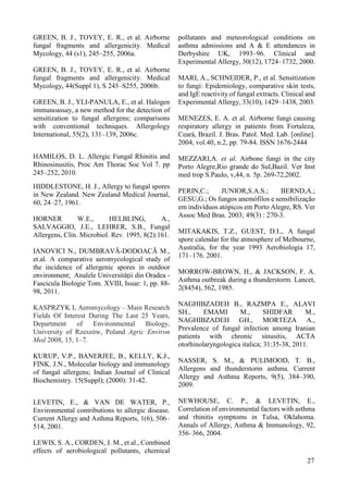 12 
GREEN, B. J., TOVEY, E. R., et al. Airborne 
fungal fragments and allergenicity. Medical 
Mycology, 44 (s1), 245–255, 2006a. 
GREEN, B. J., TOVEY, E. R., et al. Airborne 
fungal fragments and allergenicity. Medical 
Mycology, 44(Suppl 1), S 245–S255, 2006b. 
GREEN, B. J., YLI-PANULA, E., et al. Halogen 
immunoassay, a new method for the detection of 
sensitization to fungal allergens; comparisons 
with conventional techniques. Allergology 
International, 55(2), 131–139, 2006c. 
HAMILOS, D. L. Allergic Fungal Rhinitis and 
Rhinosinusitis, Proc Am Thorac Soc Vol 7. pp 
245–252, 2010. 
HIDDLESTONE, H. J., Allergy to fungal spores 
in New Zealand. New Zealand Medical Journal, 
60, 24–27, 1961. 
HORNER W.E., HELBLING, A., 
SALVAGGIO, J.E., LEHRER, S.B., Fungal 
Allergens, Clin. Microbiol. Rev. 1995, 8(2):161. 
IANOVICI N., DUMBRAVĂ-DODOACĂ M., 
et.al. A comparative aeromycological study of 
the incidence of allergenic spores in outdoor 
environment; Analele Universităţii din Oradea - 
Fascicula Biologie Tom. XVIII, Issue: 1, pp. 88- 
98, 2011. 
KASPRZYK I, Aeromycology – Main Research 
Fields Of Interest During The Last 25 Years, 
Department of Environmental Biology, 
University of Rzeszów, Poland Agric Environ 
Med 2008, 15, 1–7. 
KURUP, V.P., BANERJEE, B., KELLY, K.J., 
FINK. J.N., Molecular biology and immunology 
of fungal allergens; Indian Journal of Clinical 
Biochemistry. 15(Suppl); (2000): 31-42. 
LEVETIN, E., & VAN DE WATER, P., 
Environmental contributions to allergic disease. 
Current Allergy and Asthma Reports, 1(6), 506– 
514, 2001. 
LEWIS, S. A., CORDEN, J. M., et al., Combined 
effects of aerobiological pollutants, chemical 
pollutants and meteorological conditions on 
asthma admissions and A & E attendances in 
Derbyshire UK, 1993–96. Clinical and 
Experimental Allergy, 30(12), 1724–1732, 2000. 
MARI, A., SCHNEIDER, P., et al. Sensitization 
to fungi: Epidemiology, comparative skin tests, 
and IgE reactivity of fungal extracts. Clinical and 
Experimental Allergy, 33(10), 1429–1438, 2003. 
MENEZES, E. A. et al. Airborne fungi causing 
respiratory allergy in patients from Fortaleza, 
Ceará, Brazil. J. Bras. Patol. Med. Lab. [online]. 
2004, vol.40, n.2, pp. 79-84. ISSN 1676-2444 
MEZZARI,A. et al. Airbone fungi in the city 
Porto Alegre,Rio grande do Sul,Bazil. Ver Inst 
med trop S.Paulo, v,44, n. 5p. 269-72,2002. 
PERIN,C.; JUNIOR,S.A.S.; BERND,A.; 
GESU,G.; Os fungos anemófilos e sensibilização 
em indivíduos atópicos em Porto Alegre, RS. Ver 
Assoc Med Bras. 2003; 49(3) : 270-3. 
MITAKAKIS, T.Z., GUEST, D.I.,. A fungal 
spore calendar for the atmosphere of Melbourne, 
Australia, for the year 1993 Aerobiologia 17, 
171–176. 2001. 
MORROW-BROWN, H., & JACKSON, F. A. 
Asthma outbreak during a thunderstorm. Lancet, 
2(8454), 562, 1985. 
NAGHIBZADEH B., RAZMPA E., ALAVI 
SH., EMAMI M., SHIDFAR M., 
NAGHIBZADEH GH., MORTEZA A., 
Prevalence of fungal infection among Iranian 
patients with chronic sinusitis, ACTA 
otorhinolaryngologica italica; 31:35-38, 2011. 
NASSER, S. M., & PULIMOOD, T. B., 
Allergens and thunderstorm asthma. Current 
Allergy and Asthma Reports, 9(5), 384–390, 
2009. 
NEWHOUSE, C. P., & LEVETIN, E., 
Correlation of environmental factors with asthma 
and rhinitis symptoms in Tulsa, Oklahoma. 
Annals of Allergy, Asthma & Immunology, 92, 
356–366, 2004. 
27 
 