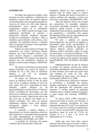 129 
INTRODUÇÃO 
Os fungos são organismos ubíquos, estão 
presentes em todo o ambiente e comumente são 
saprófitos, crescem tanto em material orgânico 
em decomposição, como são agentes patogênicos 
invasivos de tecido vivo. Eles estão dispersos 
principalmente como esporos que são 
componentes comuns do ar atmosférico 
(BRETT, et al. 2005). Esporos de fungos estão 
amplamente distribuídos na natureza e 
demonstram diferentes tendências regionais 
levando em consideração a latitude, o clima, a 
umidade e, provavelmente, outros fatores, como 
vegetação. Nos ambientes internos, o substrato 
para o crescimento de fungos é outra importante 
variável. (BUSH, 2006) 
Esporos de várias espécies de fungos são 
responsáveis por induzir numerosas doenças 
humanas, tais como bronquite crônica, asma, 
rinite, micoses alérgicas e pneumonite por 
hipersensibilidade. Estes esporos são capazes de 
penetrar nas vias respiratórias inferiores do 
pulmão e mediar reações alérgicas. (SINITEAN, 
2011). 
São muitos os indivíduos que apresentam 
alergia respiratória aos esporos de fungos. É 
estimado em 20 a 30% entre os indivíduos 
atópicos e até 6% na população 
geral.(GRAVESEN, 1979). 
Os fungos são diferentes das outras 
classes de alérgenos devido ao fato de serem 
mais viáveis e poderem germinar no muco de 
seios nasais. Eles têm a capacidade de causar 
infecções, reações alérgicas ou de 
hipersensibilidade, ou efeitos tóxicos. O último é 
devido à produção de micotoxinas, que têm 
efeito tóxico conhecido, mas os efeitos na saúde 
são difíceis de avaliar. Diante disso, talvez não 
seja novo que os esporos dos fungos no ar 
estejam associados com casos de doenças 
respiratórias alérgicas como, rinite alérgica, 
rinossinusite alérgica e asma alérgica. 
(HAMILOS, 2009). 
A exposição a esporos fúngicos é 
determinante nas micoses adquiridas através do 
trato respiratório. A imunidade inata desempenha 
um papel preponderante na eliminação de 
esporos inalados. (WALDORF, et al.,1989). 
A produção de anticorpos não parece 
contribuir decisivamente para a defesa do 
hospedeiro. Dentro do trato respiratório, a 
primeira linha de defesa contra os esporos 
fúngicos é formado pela barreira mucociliar, os 
esporos restantes são ingeridos e mortos por 
monócitos / macrófagos. (AGERBERTH, 1999). 
Além das barreiras físicas e da ativação 
dos mecanismos da imunidade adaptativa 
envolvendo macrófagos alveolares, indivíduos 
saudáveis podem recorrer a uma forte e 
independente linha de defesa secundaria formada 
por granulócitos e neutrófilos. Eles atacam 
principalmente hifas, que são muito grandes para 
ingestão. (SCHONWETTER, 1995). 
Na pele e pulmões de pessoas 
imunocompetentes, um exército de antígenos é 
apresentado pelas células apresentadoras de 
antígenos (APCs), resultado da fagocitose de 
esporos fúngicos intactos, partículas ou 
antígenos solúveis libertados a partir do fungo 
em crescimento. A ativação de linfócitos T e B 
ativam as células e as respostas imunes humorais, 
os quais são capazes de dar suporte à imunidade 
inata (ROMANI, 1997; CRAMERI e BLASER, 
2002). 
Independentemente do tipo de sintomas 
as alergias são doenças crônicas que afetam 
seriamente a qualidade de vida e pode até mesmo 
ser fatal. Portanto, lutar contra eles pode exigir 
uma mudança de estilo de vida, uma 
farmacoterapia de longo prazo e até mesmo a 
imunoterapia. (SINGH, et al.,2008) 
Nos últimos anos, verificou-se o aumento 
na prevalência e morbidade das doenças 
alérgicas respiratórias. As mudanças no estilo de 
vida das populações têm justificado esses 
aumentos. A imensa maioria da população 
ocidental passou a habitar residências pequenas 
e, quase sempre mal ventiladas. (PEREIRA, 
2007). 
No Brasil, SOLÉ (1998), utilizando o 
International Study of Asthma and Allergies in 
Childrens, encontrou prevalência de asma 
diagnosticada entre 4,7% a 20,7% em crianças de 
6 a 7 anos e entre 4,7% a 20,9% em adolescentes 
de 13 a 14 anos. Em Recife (PE), encontrou uma 
prevalência anual de asma de 27,16% em 
crianças de 6 a 7 anos e de 18,1% em 
adolescentes de 13 a 14 anos. 
Ainda que com esses fatos, poucos 
esforços foram feitos para se rastrear e relatar a 
densidade de esporos de fungos em amostras de 
 