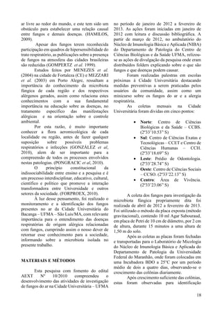 139 
ar livre ao redor do mundo, e este tem sido um 
obstáculo para estabelecer uma relação causal 
entre fungos e demais doenças. (HAMILOS, 
2009). 
Apesar dos fungos terem reconhecida 
participação em quadros de hipersensibilidade do 
trato respiratório, as publicações sobre a presença 
de fungos na atmosfera das cidades brasileiras 
são reduzidas (GOMPERTZ et al. 1999). 
Estudos feitos por MENEZES et al. 
(2004) na cidade de Fortaleza (CE) e MEZZARI 
et al. (2003) em Porto Alegre, ressaltam a 
importância do conhecimento da microbiota 
fúngica de cada região e dos respectivos 
alérgenos gerados, assim como relaciona estes 
conhecimentos com a sua fundamental 
importância na educação sobre as doenças, no 
tratamento específico das manifestações 
alérgicas e na orientação sobre o controle 
ambiental. 
Por esta razão, é muito importante 
conhecer a flora aeromicológica de cada 
localidade ou região, antes de fazer qualquer 
suposição sobre possíveis problemas 
respiratórios e infecções (GONZÁLEZ et al, 
2010), alem de ser importante para a 
compreensão de todos os processos envolvidos 
nestas patologias. (PONGRACIC et al, 2010). 
O princípio constitucional da 
indissociabilidade entre ensino e a pesquisa e é 
um processo interdisciplinar, educativo, cultural, 
científico e político que promove a interação 
transformadora entre Universidade e outros 
setores da sociedade. (FORPROEX, 2010). 
À luz desse pensamento, foi realizado o 
monitoramento e a identificação dos fungos 
presentes no ar da Cidade Universitária do 
Bacanga – UFMA – São Luis/MA, com relevante 
importância para o entendimento das doenças 
respiratórias de origem alérgica relacionadas 
com fungos, cumprindo assim o nosso dever de 
retornar esse conhecimento para a sociedade, 
informando sobre a microbiota isolada no 
presente trabalho. 
MATERIAIS E MÉTODOS 
Esta pesquisa com fomento do edital 
AEXT Nº 10/2010 compreendeu o 
desenvolvimento das atividades de investigação 
de fungos do ar na Cidade Universitária – UFMA 
no período de janeiro de 2012 a fevereiro de 
2013. As ações foram iniciadas em janeiro de 
2012 com leitura e discussão bibliográfica. A 
partir de março de 2012, no ambulatório do 
Núcleo de Imunologia Básica e Aplicada (NIBA) 
do Departamento de Patologia do Centro de 
Ciências Biológicas e da Saúde UFMA, relizou-se 
as ações de divulgação da pesquisa onde eram 
distribuídos folders explicando sobre o que são 
fungos e que doenças podem causar. 
Foram realizadas palestras em escolas 
próximas à Cidade Universitária destacando 
medidas preventivas a serem praticadas pelos 
usuários da comunidade, assim como um 
minicurso sobre os fungos do ar e a alergia 
respiratória. 
As coletas mensais na Cidade 
Universitária foram dividas em cinco pontos: 
· Norte: Centro de Ciências 
Biológicas e da Saúde – CCBS. 
(2º33’10.53” S) 
· Sul: Centro de Ciências Exatas e 
Tecnológicas – CCET e Centro de 
Ciências Humanas – CCH. 
(2º33’18.69” S) 
· Leste: Prédio de Odontologia. 
(2º33’28.74” S) 
· Oeste: Centro de Ciências Sociais 
– CCSO. (2º33’22.13” S) 
· Centro: Área de Vivência. 
(2º33’23.06” S) 
A coleta dos fungos para investigação da 
microbiota fúngica propriamente dita foi 
realizada de abril de 2012 a fevereiro de 2013. 
Foi utilizado o método da placa exposta (método 
gravitacional), contendo 10 ml Agar Sabouraud, 
em placa de Petri de 10 cm de diâmetro, por 2 cm 
de altura, durante 15 minutos a uma altura de 
1,50 m do solo. 
Após as coletas as placas foram fechadas 
e transportadas para o Laboratório de Micologia 
do Núcleo de Imunologia Básica e Aplicada do 
Departamento de Patologia da Universidade 
Federal do Maranhão, onde foram colocadas em 
uma Incubadora BDO a 25°C por um período 
médio de dois a quatro dias, observando-se o 
crescimento das colônias diariamente. 
Após crescimento suficiente das colônias, 
estas foram observadas para identificação 
18 
 