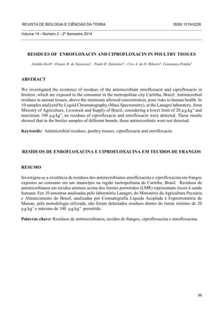 REVISTA DE BIOLOGIA E CIÊNCIAS DA TERRA ISSN 1519-5228 
36 
Volume 14 - Número 2 - 2º Semestre 2014 
RESIDUES OF ENROFLOXACIN AND CIPROFLOXACIN IN POULTRY TISSUES 
Arnildo Korb1; Eleusis R. de Nazareno2; Paulo R. Dalsenter3; Ciro A. de O. Ribeiro4; Constança Pomba5 
ABSTRACT 
We investigated the existence of residues of the antimicrobials enrofloxacin and ciprofloxacin in 
broilers, which are exposed to the consumer in the metropolitan city Curitiba, Brazil. Antimicrobial 
residues in animal tissues, above the minimum allowed concentration, pose risks to human health. In 
10 samples analyzed by Liquid Chromatography (Mass Spectometry), at the Lanagro laboratory, from 
Ministry of Agriculture, Livestock and Supply of Brazil, considering a lower limit of 20 μg.kg-1 and 
maximum 100 μg.kg-1, no residues of ciprofloxacin and enrofloxacin were detected. These results 
showed that in the broiler samples of different brands, these antimicrobials were not detected. 
Keywords: Antimicrobial residues, poultry tissues, ciprofloxacin and enrofloxacin. 
RESÍDUOS DE ENROFLOXACINA E CIPROFLOXACINA EM TECIDOS DE FRANGOS 
RESUMO 
Investigou-se a existência de resíduos dos antimicrobianos enrofloxacina e ciprofloxacina em frangos 
expostos ao consumo em um município na região metropolitana de Curitiba, Brasil. Resíduos de 
antimicrobianos em tecidos animais acima dos limites permitidos (LMR) representam riscos à saúde 
humana. Em 10 amostras analisadas pelo laboratório Lanagro, do Ministério da Agricultura Pecuária 
e Abastecimento do Brasil, analisadas por Cromatografia Líquida Acoplada à Espectrometria de 
Massas, pela metodologia utilizada, não foram detectados resíduos dentro do limite mínimo de 20 
μg.kg-1 e máximo de 100 μg.kg-1 permitido. 
Palavras chave: Resíduos de antimicrobianos, tecidos de frangos, ciprofloxacina e enrofloxacina. 
 