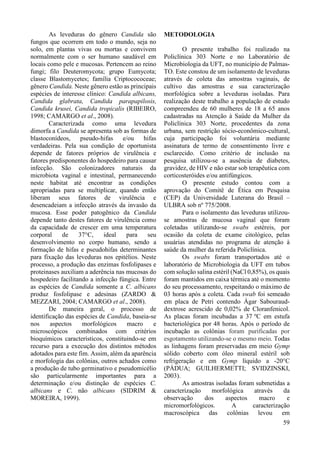 59 
As leveduras do gênero Candida são 
fungos que ocorrem em todo o mundo, seja no 
solo, em plantas vivas ou mortas e convivem 
normalmente com o ser humano saudável em 
locais como pele e mucosas. Pertencem ao reino 
fungi; filo Deuteromycota; grupo Eumycota; 
classe Blastomycetes; família Criptocococeae; 
gênero Candida. Neste gênero estão as principais 
espécies de interesse clínico: Candida albicans, 
Candida glabrata, Candida parapapilosis, 
Candida krusei, Candida tropicalis (RIBEIRO, 
1998; CAMARGO et al., 2008). 
Caracterizada como uma levedura 
dimorfa a Candida se apresenta sob as formas de 
blastoconídeos, pseudo-hifas e/ou hifas 
verdadeiras. Pela sua condição de oportunista 
depende de fatores próprios de virulência e 
fatores predisponentes do hospedeiro para causar 
infecção. São colonizadores naturais da 
microbiota vaginal e intestinal, permanecendo 
neste habitat até encontrar as condições 
apropriadas para se multiplicar, quando então 
liberam seus fatores de virulência e 
desencadeiam a infecção através da invasão da 
mucosa. Esse poder patogênico da Candida 
depende tanto destes fatores de virulência como 
da capacidade de crescer em uma temperatura 
corporal de 37°C, ideal para seu 
desenvolvimento no corpo humano, sendo a 
formação de hifas e pseudohifas determinantes 
para fixação das leveduras nos epitélios. Neste 
processo, a produção das enzimas fosfolipases e 
proteinases auxiliam a aderência nas mucosas do 
hospedeiro facilitando a infecção fúngica. Entre 
as espécies de Candida somente a C. albicans 
produz fosfolipase e adesinas (ZARDO & 
MEZZARI, 2004; CAMARGO et al., 2008). 
De maneira geral, o processo de 
identificação das espécies de Candida, baseia-se 
nos aspectos morfológicos macro e 
microscópicos combinados com critérios 
bioquímicos característicos, constituindo-se em 
recurso para a execução dos distintos métodos 
adotados para este fim. Assim, além da aparência 
e morfologia das colônias, outros achados como 
a produção de tubo germinativo e pseudomicélio 
são particularmente importantes para a 
determinação e/ou distinção de espécies C. 
albicans e C. não albicans (SIDRIM & 
MOREIRA, 1999). 
METODOLOGIA 
O presente trabalho foi realizado na 
Policlínica 303 Norte e no Laboratório de 
Microbiologia da UFT, no município de Palmas- 
TO. Este constou de um isolamento de leveduras 
através de coleta das amostras vaginais, de 
cultivo das amostras e sua caracterização 
morfológica sobre a leveduras isoladas. Para 
realização deste trabalho a população de estudo 
compreendeu de 60 mulheres de 18 a 65 anos 
cadastradas na Atenção à Saúde da Mulher da 
Policlínica 303 Norte, procedentes da zona 
urbana, sem restrição sócio-econômico-cultural, 
cuja participação foi voluntária mediante 
assinatura de termo de consentimento livre e 
esclarecido. Como critério de inclusão na 
pesquisa utilizou-se a ausência de diabetes, 
gravidez, de HIV e não estar sob terapêutica com 
corticosteróides e/ou antifúngicos. 
O presente estudo contou com a 
aprovação do Comitê de Ética em Pesquisa 
(CEP) da Universidade Luterana do Brasil – 
ULBRA sob nº 775/2008. 
Para o isolamento das leveduras utilizou-se 
amostras de mucosa vaginal que foram 
coletadas utilizando-se swabs estéreis, por 
ocasião da coleta de exame citológico, pelas 
usuárias atendidas no programa de atenção à 
saúde da mulher da referida Policlínica. 
Os swabs foram transportados até o 
laboratório de Microbiologia da UFT em tubos 
com solução salina estéril (NaCl 0,85%), os quais 
foram mantidos em caixa térmica até o momento 
do seu processamento, respeitando o máximo de 
03 horas após a coleta. Cada swab foi semeado 
em placa de Petri contendo Ágar Sabouraud-dextrose 
acrescido de 0,02% de Cloranfenicol. 
As placas foram incubadas a 37 oC em estufa 
bacteriológica por 48 horas. Após o período de 
incubação as colônias foram purificadas por 
esgotamento utilizando-se o mesmo meio. Todas 
as linhagens foram preservadas em meio Gymp 
sólido coberto com óleo mineral estéril sob 
refrigeração e em Gymp líquido a -20°C 
(PÁDUA; GUILHERMETTI; SVIDZINSKI, 
2003). 
As amostras isoladas foram submetidas a 
caracterização morfológica através da 
observação dos aspectos macro e 
micromorfológicos. A caracterização 
macroscópica das colônias levou em 
 