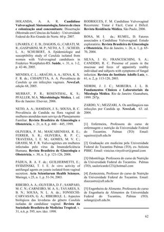 62 
HOLANDA, A. A. R. Candidíase 
Vulvovaginal: Sintomatologia, fatores de risco 
e colonização anal concomitante. Dissertação 
(Mestrado em Ciências da Saúde) – Universidade 
Federal do Rio Grande do Norte. 60 p. 2007. 
LINARES, C. E. B.; DAGIOS, G.; CARATI, M. 
R.; GASPARINI, M. P.; NETO, A. T. ; SCHEID, 
L. A.; SCHUBERT, A. Epidemiologic and 
susceptibility study of Candida isolated from 
women with Vulvovaginal candidiasis in 
Frederico Westphalen-RS. Saúde, v. 31, n. 1-2, 
p. 42-46, 2005. 
MENDES, C. L.; ARAÚJO, A. A.; SENA, K. X. 
F. R. de.; CHIAPETTA, A. A. Prevalência de 
Candida sp em infecções vaginais. NewsLab, 
edição 68, 2005. 
MURRAY, P. R.; ROSENTHAL, K. S.; 
PFALLER, M.A. Microbiologia Médica, 1. ed. 
Rio de Janeiro: Elsevier, 2006. 
NETO, A. A.; HAMDAN, J. S.; SOUSA, R. C. 
Prevalência de Candida na flora vaginal de 
mulheres atendidas num serviço de Planejamento 
Familiar. Revista Brasileira de Ginecologia e 
Obstetrícia, v. 21, n. 8, p. 440 – 445, 1999. 
OLIVEIRA, P. M.; MASCARENHAS, R. E.; 
FERRER, S. R.; OLIVEIRA, R. P. C.; 
TRAVESSA, I. E. M.; GOMES, M. V. C.; 
GRASSI, M. F. R. Vulvovaginites em mulheres 
infectadas pelo vírus da Imunodeficiência 
Humana. Revista Brasileira de Ginecologia e 
Obstetrícia, v. 30, n. 3, p. 121-126, 2008. 
PÁDUA, R. A. F. de.; GUILHERMETTI, E.; 
SVIDZINSKI, T. I. E. In vitro activity of 
antifungal agents on yeasts isolated from vaginal 
secretion. Acta Scientiarum Health Sciences. 
Maringá, v.25, n. 1, p. 51-54, 2003. 
RIBEIRO, A. A.; OLIVEIRA, D. F.; SAMPAIO, 
M. C. N.; CARNEIRO, M. A. S.; TAVARES, S. 
B. N.; SOUSA, N. L. A. de.; FONSECHI-CARVASAN, 
G. A.; RIBEIRO,E. L. Aspectos 
biológicos das leveduras do gênero Candida 
isoladas de candidíase vaginal. Revista da 
Sociedade Brasileira de Medicina Tropical, v. 
31, n.6, p. 595, nov./dez. 1998. 
RODRIGUES, F. M. Candidíase Vulvovaginal 
Recorrente: Tratar é Fácil, Curar é Difícil. 
Revista Residência Médica, São Paulo, 2006. 
ROSA, M. I. da.; RUMEL, D. Fatores 
associados a Candidíase Vulvovaginal: Estudo 
exploratório. Revista Brasileira de Ginecologia 
e Obstetrícia, Rio de Janeiro, v. 26, n. 1, p. 65- 
70, 2004. 
SILVA, J. O.; FRANCESCHINI, S. A.; 
CANDIDO, R. C. Presense of yeasts in the 
mucosae and feces of apparently realthy 
individual and subjects with symptoms of fungal 
infection. Revista do Instituto Adolfo Lutz, v. 
61, n. 2, p. 113-120, 2003. 
SIDRIM, J. J. C.; MOREIRA. J. L. B. 
Fundamentos Clínicos e Laboratoriais da 
Micologia Médica. Rio de Janeiro: Guanabara, 
1999. 287p. 
ZARDO, V.; MEZZARI, A. Os antifúngicos nas 
infecções por Candida sp. NewsLab, 63. ed. 
2004. 
______________________________________ 
[1] Enfermeira, Professora do curso de 
enfermagem e nutrição da Universidade Federal 
do Tocantins. Palmas (TO) Email: 
squeiroz@uft.edu.br 
[2] Graduação em medicina pela Universidade 
Federal do Tocantins Palmas (TO), ex- bolsista 
PIBIC. Email: vinicius.vinyoliver@gmail.com 
[3] Odontóloga. Professora do curso de Nutrição 
da Universidade Federal do Tocantins. Palmas 
(TO), sauloricardo123@hotmail.com 
[4] Zootecnista, Professor do curso de Nutrição 
da Universidade Federal do Tocantins. Email: 
diazcastro@uft.edu.br 
[5] Engenheira de Alimento. Professora do curso 
de Engenharia de Alimentos da Universidade 
Federal do Tocantins, Palmas (TO). 
solange@uft.edu.br. 

