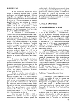 43 
INTRODUÇÃO 
A área atualmente irrigada no mundo 
atinge 3,0 milhões de hectares, sendo 1,4 milhão 
de hectares com irrigação localizada e 1,6 com 
irrigação por superfície. O Brasil tem um 
potencial de irrigação de 52 milhões de hectares 
(LIMA et al., 1999) A área irrigada no Nordeste 
é de 732.840 ha e a área potencial de irrigação é 
de 2.717.820 ha. Desse total têm-se desenvolvido 
apenas 27,0 % da área potencial. A maior 
concentração de área irrigada está nos estados da 
Bahia (39,89 %), Pernambuco (13,44 %) e Ceará 
(10,40 %) (CHRISTOFIDIS, 2006). 
A Companhia de Desenvolvimento do 
Vale do São Francisco e Parnaíba (CODEVASF) 
é uma empresa pública de desenvolvimento 
regional, vinculada ao Ministério da Integração 
Nacional (MI), que é responsável por ações deste 
gênero e cuja atuação abrange 11 % do território 
nacional (Vale do São Francisco e Parnaíba), 
sendo sua principal área de atuação a agricultura 
irrigada através da implantação de projetos de 
irrigação (RIBEIRO et al., 2013). Um dos 
primeiros projetos, datado de 1973, foi o 
perímetro irrigado Mandacaru, em Juazeiro-BA, 
com 400 ha de área irrigável e ocupado por 54 
famílias de pequenos produtores (CODEVASF, 
2009). 
O método de irrigação implantado 
originalmente foi o de sulcos, o que gerou 
problemas ambientais como salinização de áreas 
irrigadas, assoreamento de drenos e do rio São 
Francisco, desperdício de água e deposição de 
agrotóxicos e resíduos de fertilizantes químicos, 
devido ao grande desperdício ocorrente 
(CASTRO et al., 2013). 
Dentre as espécies mais cultivadas no 
perímetro Mandacaru destacam-se as culturas do 
melão e da cebola (14 e 15 %, respectivamente) 
(CODEVASF, 2009). Essas culturas anuais têm 
ciclo curto e, como consequência, despesas altas 
por hectare. Por serem cultivadas sob irrigação 
por superfície, têm sua produtividade afetada 
diretamente pela não uniformidade da irrigação. 
Além disso, procedimentos como adubação, 
aplicação de defensivos e capina tornam-se 
dispendiosos (EMBRAPA, 2011; SOUSA et al., 
2012; BANDEIRA et al., 2013). 
Entre os anos de 2010 e 2011, a 
CODEVASF implantou o sistema de irrigação 
localizado no perímetro, visando ganhos em 
produtividade e diminuição no consumo de água 
e energia. O presente trabalho teve como objetivo 
quantificar os benefícios gerados na substituição 
do sistema de irrigação por gravidade pelo 
sistema de irrigação localizado para as culturas 
do melão e da cebola, considerando os aspectos 
econômicos e socioambientais. 
MATERIAL E MÉTODOS 
Caracterização da região de estudo 
O perímetro irrigado Mandacaru (09° 24' 
S, 40° 26' W), localizado a 12 km de Juazeiro- 
BA, foi o primeiro perímetro instituído pela 
CODEVASF. Tem precipitação média anual 
entre 400 e 600 mm, com temperatura média 
anual de 26 °C, podendo variar da mínima de 19 
°C a máxima de 33 °C. Possui umidade relativa 
anual entre 60 e 70%, com evapotranspiração 
média de 8 mm dia-1 (EMBRAPA, 2010). A 
classe de solo predominante na área de estudo é 
o Vertissolo Háplico. 
O Projeto Mandacaru possui 419 ha de 
área total, sendo 368 ha de lotes familiares e 51 
ha de lotes empresariais. A área possui 25 km de 
canais, 30 km de drenos, 17 km de estradas e uma 
estação de bombeamento. Há a predominância 
da exploração de manga, cebola e melão. As 
culturas temporárias ocuparam 53% da área 
cultivada, sendo o melão e a cebola responsáveis 
por 29% da área produzida. Estimou-se a geração 
de 520 empregos diretos e 780 empregos 
indiretos, com uma produção de 7.277 t de 
alimentos em 2008 (CODEVASF, 2011). 
Assistência Técnica e Extensão Rural 
A Assistência Técnica e Extensão Rural 
(ATER) no âmbito da área de atuação da 
CODEVASF 6ª SR desenvolvidos pela empresa 
Planejamento e Engenharia Agronômica Ltda. 
(PLANTEC), atende 722 pequenos produtores 
em diferentes projetos de irrigação, sendo 265 de 
Curaçá, 366 de Maniçoba, 37 do Tourão e 54 de 
Mandacaru. 
As atividades realizadas foram baseadas 
no Plano Anual da ATER, o qual tem como 
objetivo a implantação de ações que possam 
contribuir com a promoção dos objetivos 
desejados com os serviços de Assistência 
 