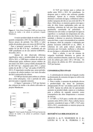 46 
Figura 4 - Valor Bruto Produzido (VBP) por hectare das 
culturas do melão e da cebola no perímetro irrigado 
Mandacaru. 
A maior produtividade do melão em 2010 
quando comparado a 2011 foi compensado pelos 
baixos preços do período. Em 2010, o valor 
médio do produto girou em torno de R$ 0,62 kg- 
1. Para o primeiro semestre de 2011, o preço 
médio foi de R$ 0,76 kg-1, resultando em um 
VBP semelhante ao do ano anterior (GRIGOL; 
JULIÃO, 2011). 
Apesar de não observado diferença 
significativa entre a produtividade dos anos de 
2010 e 2011, o VBP para a cultura da cebola foi 
influenciado pelos melhores preços médios do 
ano atual. Em 2010, o preço médio alcançado foi 
de R$ 0,83 kg-1, enquanto para 2011, o preço 
médio foi de R$ 1,17 kg-1 até junho (TAPETTI, 
2011). É importante ressaltar que, nesse período, 
os preços da cebola tendem a ser mais elevados 
devido à entressafra da cultura. 
O VBP por hectare para ambas as culturas 
deve sofrer alterações, visto o período de safra 
previsto para o segundo semestre. 
A figura 5 apresenta o VLP por hectare 
das culturas do melão e da cebola cultivados no 
projeto Mandacaru. 
Figura 5 - Valor Líquido Produzido (VLP) por hectare das 
culturas do melão e da cebola no perímetro irrigado 
Mandacaru. 
O VLP por hectare para a cultura do 
melão entre 2010 e 2011 foi semelhante. As 
despesas para o cultivo não sofreram grandes 
mudanças. Apesar de o sistema localizado 
diminuir o consumo de água, a influência sobre o 
melão é pequena devido ao seu ciclo (de 60 a 70 
dias). Além disso, os menores gastos com água e 
mão de obra foram suplantados pelo uso do 
mulshing, cobertura do solo por lona especial, 
geralmente constituída de polietileno. A 
cobertura do solo reduz a evaporação de água na 
superfície e a oscilação da temperatura do solo, 
além de evitar o contato direto dos frutos com a 
umidade e diminui os possíveis ferimentos da 
casca do fruto, o que é recomendável no controle 
de doenças, além de controlar a infestação por 
plantas invasoras (ARAÚJO et al., 2003). A 
cobertura do solo pode reduzir perdas de 
nutrientes por lixiviação, melhorar a eficiência 
do uso da água e a absorção de fertilizantes. 
Para a cebola, o uso de sistema de 
irrigação localizado diminuiu os gastos da 
cultura consideravelmente, tendo em vista que o 
ciclo da cultura gira entre 120 e 150 dias. Os 
altos preços da cebola em 2011 alavancaram o 
VLP por hectare. 
CONSIDERAÇÕES FINAIS 
1 - A substituição do sistema de irrigação resulta 
na diminuição do consumo de água no cultivo do 
melão e da cebola; 
2 - Para o melão, o aumento da produção elevou 
a produtividade das áreas do perímetro, 
ultrapassando 20 t ha-1 em média a partir do final 
de 2010. Apesar da cebola não ter apresentado 
aumento na produtividade, espera-se a mudança 
para a colheita do segundo semestre como 
consequência das altas temperaturas e escassez 
de chuvas; 
3 - O VBP e o VLP para o melão não sofreram 
aumento entre 2010 e 2011. Para a cebola, houve 
aumento considerável para o VBP e VLP entre 
2010 e 2011, considerando os maiores preços da 
cultura no último ano. 
REFERÊNCIAS BIBLIOGRÁFICAS 
ARAÚJO A. de P.; NEGREIROS M. Z. de; 
LEITÃO M. V. B. R.; PEDROSA J. F.; 
 
