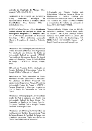73 
sanitário do Município de Macapá 2013. 
Macapá: PMM - SEMUR, 2013. 
PREFEITURA MUNICIPAL DE SANTANA 
(PMS). Secretaria Municipal de 
Desenvolvimento Urbano e resíduos sólidos 
(SEMDURES) 2013. Santana: PMS – 
SEMDURES, 2013. 
RAMOS, Cleliana Sanches e Silva. Gestão dos 
resíduos sólidos dos serviços de Saúde, no 
município de Anápolis-GO – Anápolis, 2008. 
147 p. Dissertação (mestrado em Sociedade 
Tecnologia e Meio Ambiente), Associação 
Educativa Evangélica de Anápolis, Anápolis, 
2008. 
______________________________________ 
1-Graduação em Enfermagem pela Universidade 
Federal do Amapá e Mestrado pelo Programa de 
Pós Graduação em Ciências da Saúde da 
Universidade Federal do Amapá, UNIFAP. 
Funcionário do Governo do Estado do Amapá 
lotado no Laboratório Central de Saúde Pública 
do Amapá - LACEN-AP, Macapá, Amapá, 
Brasil. 
2-Docente do Programa de Pós Graduação em 
Ciências da Saúde da Universidade Federal do 
Amapá, UNIFAP - Macapá (AP), Brasil. 
3-Graduação em Direito com ênfase em Direito 
Ambiental - Sistema Educacional da Amazônia. 
Pós Graduado em Direito Processual, pelo 
Centro Ensino Superior do Amapá. Docente na 
Universidade Federal do Amapá - UNIFAP - 
Campus Binacional - Oiapoque. Atualmente 
exerce a função de Coordenador do Curso de 
Direito. 
4-Graduação em Pedagogia pela Universidade do 
Estado do Pará e graduação em Direito pela 
Universidade Federal do Pará. Possui Pós- 
Graduação em Docência do Ensino Superior. 
Docente da Faculdade Estácio Amapá - Famap e 
Faculdade de Macapá - Fama. 
5-Graduação em Direito pela Universidade de 
Marília, assessor Jurídico da Agência de Pesca 
do Amapá. Docente da Faculdade do Amapá com 
experiência na área de Direito, com ênfase em 
Direito Penal e Direito do Consumidor. 
6-Graduação em Ciências Sociais pela 
Universidade Federal do Amapá e Mestre em 
Planejamento e Políticas Públicas pela 
Universidade Estadual do Ceará-UECE. Docente 
- da Faculdade do Amapá - ESTACIO/FAMAP 
e coordenadora de Trabalho de Conclusão de 
Curso-TCC - ESTACIO/FAMAP. 
*Correspondência: Rubens Alex de Oliveira 
Menezes – Laboratório Central de Saúde Pública 
de Macapá – LACEN(AP). Endereço: Avenida 
Tancredo Neves, 1118. Bairro: São Lázaro, CEP 
- 68908-530, Setor de Bacteriologia, Tel: 
32126175∕81311306∕32235534, Macapá – AP, 
Brasil. E-mail: ra-menezes@hotmail.com 
