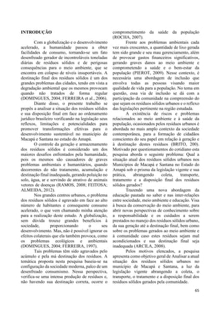 65 
INTRODUÇÃO 
Com a globalização e o desenvolvimento 
acelerado, a humanidade passou a obter 
facilidades de consumo, tornando-se um fato 
desenfreado gerador de incontroláveis toneladas 
diárias de resíduos sólidos e de perigosas 
consequências para o meio ambiente, que se 
encontra em colapso de níveis insuportáveis. A 
destinação final dos resíduos sólidos é um dos 
grandes problemas das cidades, tendo em vista a 
degradação ambiental que os mesmos provocam 
quando não tratados de forma regular 
(DOMINGUES, 2004; FERREIRA et al., 2006). 
Diante disso, o presente trabalho se 
propôs a analisar a situação dos resíduos sólidos 
e sua disposição final em face ao ordenamento 
jurídico brasileiro verificando na legislação seus 
reflexos, limitações e potencialidades para 
promover transformações efetivas para o 
desenvolvimento sustentável no município de 
Macapá e Santana no estado do Amapá. 
O controle da geração e armazenamento 
dos resíduos sólidos é considerado um dos 
maiores desafios enfrentados pela humanidade, 
pois os mesmos são causadores de graves 
problemas ambientais e humanitários, quando 
decorrentes do não tratamento, acumulação e 
destinação final inadequada, gerando poluição no 
solo, água, ar e servindo de atrativo de animais 
vetores de doenças (RAMOS, 2008; FEITOSA; 
ALMEIDA, 2012). 
Nos grandes centros urbanos, o problema 
dos resíduos sólidos é agravado em face ao alto 
número de habitantes e consequente consumo 
acelerado, o que vem chamando minha atenção 
para a realização deste estudo. A globalização, 
sem dúvida trouxe grandes benefícios à 
sociedade, proporcionando o seu 
desenvolvimento. Mas, não é possível ignorar os 
efeitos colaterais que ela também provoca, como 
os problemas ecológicos e ambientais 
(DOMINGUES, 2004; FERREIRA, 1997). 
Tais problemas têm sido agravados pelo 
acúmulo e pela má destinação dos resíduos. A 
temática proposta nesta pesquisa baseia-se na 
configuração da sociedade moderna, palco de um 
desenfreado consumismo. Nessa perspectiva, 
verifica-se uma intensa produção de resíduos e, 
não havendo sua destinação correta, ocorre o 
comprometimento da saúde da população 
(ROCHA, 2007). 
Frente aos problemas ambientais cada 
vez mais crescentes, a quantidade de lixo gerada 
tem sido grande e seu mau gerenciamento, além 
de provocar gastos financeiros significativos, 
gerando graves danos ao meio ambiente e 
comprometendo a saúde e o bem-estar da 
população (PIEROT, 2009). Nesse contexto, é 
necessária uma abordagem de inclusão que 
envolva todas as pessoas visando maior 
qualidade de vida para a população. No tema em 
questão, essa via de inclusão se dá com a 
participação da comunidade na compreensão do 
que sejam os resíduos sólidos urbanos e o reflexo 
das legislações pertinente na região estudada. 
A existência de riscos e problemas 
relacionados ao meio ambiente e à saúde da 
população, ocasionados pelos resíduos urbanos é 
abordada no mais amplo contexto da sociedade 
contemporânea, para a formação de cidadãos 
conscientes do seu papel em relação à geração e 
à destinação destes resíduos (BRITO, 200). 
Motivado por questionamentos do cotidiano esta 
pesquisa aborda o seguinte problema: Qual a 
situação atual dos resíduos sólidos urbanos nos 
Municípios de Macapá e Santana no Estado do 
Amapá sob o prisma da legislação vigente e sua 
prática, abrangendo coleta, transporte, 
tratamento e a disposição final dos resíduos 
sólidos gerados? 
Trazendo uma nova abordagem da 
educação pautada no saber e nas inter-relações 
entre sociedade, meio ambiente e educação. Visa 
à busca da conservação do meio ambiente, para 
abrir novas perspectivas de conhecimento sobre 
a responsabilidade e os cuidados a serem 
prestados no manejo dos resíduos sólidos urbano, 
da sua geração até a destinação final, bem como 
sobre os problemas gerados ao meio ambiente e 
à comunidade caso estes resíduos sejam mal 
acondicionados e sua destinação final seja 
inadequada (ARCILA, 2008). 
Pelos motivos elencados, a pesquisa 
apresenta como objetivo geral de Analisar a atual 
situação dos resíduos sólidos urbanos no 
município de Macapá e Santana, a luz da 
legislação vigente abrangendo a coleta, o 
transporte, o tratamento e a disposição final dos 
resíduos sólidos gerados pela comunidade. 
 