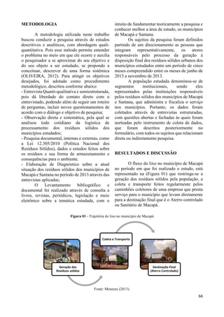 66 
METODOLOGIA 
A metodologia utilizada neste trabalho 
buscou conduzir a pesquisa através de estudos 
descritivos e analíticos, com abordagem quali-quantitativa. 
Pois esse método permite entender 
o problema no meio em que ele ocorre e auxilia 
o pesquisador a se aproximar do seu objetivo e 
do seu objeto a ser estudado, se propondo a 
conceituar, descrever de uma forma sistêmica 
(OLIVEIRA, 2012). Para atingir os objetivos 
desejados, foi adotada como procedimento 
metodológico, descritos conforme abaixo: 
- Entrevista Quanti-qualitativa e semiestruturada, 
pois dá liberdade do contato direto com o 
entrevistado, podendo além de seguir um roteiro 
de perguntas, incluir novos questionamentos de 
acordo com o diálogo e objetivo de pesquisa; 
- Observação direta e sistemática, pela qual se 
analisou todo cotidiano da logística de 
processamento dos resíduos sólidos dos 
municípios estudados; 
- Pesquisa documental, internas e externas, como 
a Lei 12.305/2010 (Política Nacional dos 
Resíduos Sólidos), dados e estudos feitos sobre 
os resíduos e sua forma de armazenamento e 
consequências para o ambiente. 
- Elaboração de Diagnóstico sobre a atual 
situação dos resíduos sólidos dos municípios de 
Macapá e Santana no período de 2013 através das 
entrevistas aplicadas; 
O Levantamento bibliográfico e 
documental foi realizado através de consulta a 
livros, revistas, periódicos, legislação e meio 
eletrônico sobre a temática estudada, com o 
intuito de fundamentar teoricamente a pesquisa e 
conhecer melhor a área de estudo, os municípios 
de Macapá e Santana. 
Os sujeitos da pesquisa foram definidos 
partindo de um direcionamento as pessoas que 
integram representativamente, os atores 
responsáveis pelo processo da geração à 
disposição final dos resíduos sólidos urbanos dos 
municípios estudados entre um período de cinco 
meses compreendido entre os meses de junho de 
2013 a novembro de 2013. 
A população estudada denominou-se de 
segmentos institucionais, sendo eles 
representados pelas instituições responsáveis 
pelos resíduos sólidos dos municípios de Macapá 
e Santana, que administra e fiscaliza o serviço 
nos municípios. Portanto, os dados foram 
coletados através de entrevistas estruturadas, 
com questões abertas e fechadas às quais foram 
norteadas pelo instrumento de coleta de dados, 
que foram descritos posteriormente no 
formulário, com todos os sujeitos que relacionam 
direta ou indiretamente pesquisa. 
RESULTADOS E DISCUSSÃO 
O fluxo do lixo no município de Macapá 
no período em que foi realizado o estudo, está 
representado na (Figura 01) que restringe-se a 
geração dos resíduos sólidos pela população, a 
coleta e transporte feitos regularmente pelos 
caminhões coletores de uma empresa que presta 
serviço para o município que levam diretamente 
para a destinação final que é o Aterro controlado 
ou Sanitário de Macapá. 
Figura 01 - Trajetória do lixo no município de Macapá 
Fonte: Menezes (2013). 
Geração dos 
Residuos solidos 
Coleta e Transporte 
Destinação Final 
(Aterro Controlado) 
 