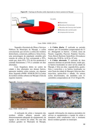 68 
Figura 03 - Tipologia de Residuo solido depositado no Aterro sanitario de Macapá 
Fonte: PMM - SEMU (2013) 
Segundo a Secretaria de Obras e Serviços 
Públicos do Município de Macapá, a coleta 
convencional, que envolve a coleta dos resíduos 
domiciliares, comerciais, públicos e feiras livres, 
uma porcentagem da população atendida pelo 
sistema de coleta de lixo corresponde a 95%, 
sendo que, deste 95%, 27% do lixo produzido é 
coletado diariamente e 73% é coletado em dias 
alternados. 
Com frequência diária no centro da 
cidade e dias alternados nos demais bairros, 
apresenta também coleta noturna, em algumas 
áreas. Segundo a PMM - SEMUR (2013) a coleta 
de residuos sólidos urbanos de Macapá é feita da 
seguinte maneira: 
- A Coleta diaria: É realizada no periodo 
noturno por 10 caminhões compactadores de 15 
m³, abrangendo os bairros : Central, Jesus de 
Nazaré, Laguinho, Pacoval, Perpetuo Socorro, 
Trem, Beirol, Buritizal, Santa Rita e Alvorada,no 
horário das 19:00 hs às 02 hs :47 min. 
- A Coleta alternada: É realizada de duas 
maneiras distintas no periodo diurno, sendo que, 
os bairros localizados no setor sul da cidade de 
Macapá, é feita nos dias: segunda-feira, quarta-feira 
e sexta-feira e os bairros localizados no 
setor Norte da cidade de Macapá é feita nos dias: 
terça-feira, quinta-feira e sábado. Os setores 
acima discriminados, são atendidos com 11 
caminhões compactadores de 15 m³ (Figura 04). 
Figura 04 – Foto dos caminhões compactadores 
Fonte: PMM - SEMU (2013) 
A realização da coleta e transporte dos 
resíduos sólidos urbanos passam pelo 
dimensionamento adequado do equipamento, da 
equipe e dos roteiros de coleta. No caso dos 
resíduos gerados no Município de Macapá, 
segundo informações da empresa prestadora do 
serviço os equipamentos a equipe de coleta e 
transporte estão condizentes com o montante 
desses resíduos gerados no município. 
 