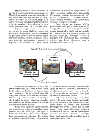 69 
O planejamento e dimensionamento do 
serviço de coleta regular dos resíduos gerados no 
Município de Macapá ocorre por intermédio de 
um roteiro descritivo, que lançado em mapa, 
indique a extensão de cada trecho, tempo a ser 
gasto, velocidade prevista para cada localidade e 
o horário aproximado de atendimento em cada 
trecho do setor de coleta (PMM – SEMU, 2013). 
Segundo a empresa prestadora do serviço, 
os roteiros de coleta obedecem alguns dos 
critérios de planejamento, como o cuidado com 
as passagens repetidas em um mesmo trecho 
(percursos mortos), roteiros compatíveis com a 
capacidade dos equipamentos e material de 
segurança dos coletores. A Coleta diurna 
compreende 09 caminhões compactadores de 
15m³ (+ reserva) e a coleta noturna compreende 
08 caminhões coletores compactadores de 15m³ 
(+ reserva). Na tabela (01) expressa o circuito, 
dia da semana e período de coleta dos Resíduos 
sólidos do Município de Macapá. 
Com relação aos resíduos sólidos 
produzidos no município de Santana no estado do 
Amapá, o fluxo do lixo no município no período 
em que foi realizado o estudo, está representado 
na (Figura 05), que restringe-se a geração dos 
resíduos sólidos pela população, a coleta e 
transporte feita regularmente pelos caminhões 
coletores que levam diretamente para a 
destinação final que é o lixão. 
Figura 05 - Trajetória do lixo no município de Santana 
Fonte: Menezes (2013) 
Santana se situa entre 15-18 km a Sul- 
Oeste do Município de Macapá encontra-se um 
Lixão a céu aberto localizado na Rodovia Duca 
Serra, próximo ao Distrito Industrial, onde são 
despejados resíduos produzidos no município. 
Observa-se que os resíduos sólidos do município 
são tratados de forma totalmente irregular, 
desrespeitando as leis ambientais e a Política 
Nacional dos Resíduos Sólidos. 
Essa política determina o gerenciamento 
dos resíduos em ordem de prioridade (não-geração, 
redução, reutilização, reciclagem e 
tratamento de resíduos), dando uma destinação 
final ambientalmente adequada dos rejeitos 
(proibindo a existência de lixões e determinando 
a criação de aterros sanitários), intensificando 
ações de educação ambiental, aumentando a 
reciclagem no país, promovendo a inclusão 
social na geração de emprego e renda para 
catadores de materiais recicláveis. 
O lixo que é retirado pelos caminhões 
coletores do município de Santana é depositado 
de forma irregular sendo diretamente jogado 
numa porção de terreno, sem nenhuma 
preparação para evitar os danos que ele pode 
causar. Esses locais chamam-se depósitos 
clandestinos de lixo ou lixões. Os lixões devem 
ser totalmente extintos, devendo a população 
lutar e exigir das autoridades a qualquer custo a 
sua extinção (Figura 06). 
Geração dos 
Residuos solidos 
Coleta e 
Transporte 
Destinação Final 
(Lixão) 
 