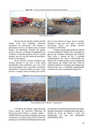 70 
Figura 06 – Foto de caminhões coletores do município de Santana 
Fonte: Menezes (2013) 
Nesse Lixão são atirados resíduos de toda 
ordem, como lixo hospitalar, industrial, 
doméstico, de construções. Isso permite a 
penetração, no solo e, em alguns casos, no lençol 
freático, de substâncias oriundas dos dejetos 
(como o chorume, resultante da degradação dos 
resíduos), aí inseridos produtos tóxicos e metais 
pesados, que têm elevado potencial patológico, 
inclusive cancerígeno. 
Nesse contexto, existem moradores que 
residem próximo a essa área e estão sendo 
prejudicados pelos problemas que esse Lixão 
vem ocasionando, como: mau cheiro; problemas 
respiratórios; doenças trazidas por ratos; restos 
de lixos e animais mortos levados pelos urubus 
para os reservatórios de água, poços e açudes, 
poluindo a água que serve para o consumo 
provocando assim, um grande desastre 
econômico e ambiental. 
A fumaça causada pela queima de material 
na lixeira pública de Santana tem incomodado as 
pessoas que trafegam diariamente pela Rodovia 
Duca Serra a queima de lixo é realizada 
constantemente, mas teria se intensificado nos 
últimos anos, a fumaça invade o centro, prejudicado 
várias pessoas que trafega nessa área. Além de 
prejudicar também os motoristas que trafegam pela 
rodovia ficam com a visibilidade comprometida, 
correndo o risco de se acidentarem (Figura 07). 
Figura 07 - Foto da Fumaça da queima de material na lixeira pública de Santana 
Fonte: Menezes (2013); Macapá – Amapá (2013) 
A Prefeitura de Santana, responsável pela 
lixeira, através da Secretaria Municipal de 
Desenvolvimento Urbano e resíduos sólidos – 
SEMDURES no município de Santana refere que 
a 'fumaceira' vai acabar a partir de 2014. Existe um 
projeto que vai transferir para Macapá a lixeira, para 
um local que será definido pelo prefeito da capital. 
Segundo informações ventiladas pela mídia após a 
retirada da lixeira da rodovia o local será 
transformado em uma área habitacional 
(SENDURES, 2013). 
 