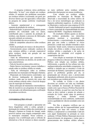 71 
A pesquisa evidencia vários problemas 
observados “in loco” com relação aos resíduos 
sólidos. O aumento dos problemas associados 
aos resíduos sólidos é ocasionado, em geral, por 
diversos fatores que são agravados e observados 
na pesquisa de campo conforme visualização 
abaixo: 
- Aumento populacional e o consequente 
aumento da produção de resíduos; 
- Industrialização: os processos industriais geram 
produtos em velocidade cada vez maior, 
contribuindo para o aumento da produção de 
resíduos, seja durante o processo de fabricação, 
seja pelo estímulo ao consumo; 
- Periculosidade dos novos resíduos; 
- Falta de campanhas educativas sobre resíduos 
sólidos; 
- Estilo da produção em massa e do descartável; 
- Gerenciamento pouco ordenado: ausência de 
uma estrutura pública e privada responsável 
pelos resíduos, desde sua geração até sua 
destinação final; 
- Falta de infraestrutura que caracterize os 
resíduos e determine seu destino, de acordo com 
suas características; 
- Falta de Incentivos para coleta seletiva; 
- Dados básicos inexistentes: poucos trabalhos e 
estudo sobre os resíduos sólidos no estado; 
- Falta de informações sobre os resíduos 
produzidos nos municípios de Macapá e Santana; 
- Disposição em lixões/aterros controlados: uso 
de técnicas inadequadas de deposição de 
resíduos, sendo que na maioria dos casos não 
existe nenhum controle sobre o local de despejo 
caso do município de Santana; 
- Baixa utilização de tratamentos intermediários: 
falta de incentivos aos programas de reciclagem 
e de mercado e de infraestrutura para a utilização 
de produtos recicláveis. 
CONSIDERAÇÕES FINAIS 
Esta pesquisa se propôs a apresentar um 
breve diagnóstico sobre a coleta, geração e 
destinação de resíduos sólidos dos municípios de 
Macapá e Santana no Estado do Amapá, sendo 
possível realizar uma singela comparação entre 
os municípios estudados. Nesse contexto, a 
pesquisa visa a mobilização para a reflexão de 
alternativas a fim de minorar os danos causados 
ao meio ambiente pelos resíduos sólidos 
produzidos diariamente em nossas residências. 
Com relação aos resíduos sólidos 
produzidos no município de Macapá foi 
observado a necessidade da coleta seletiva de 
lixo e de novas metodologias que reduzam os 
impactos ambientais negativos. A coleta de lixo 
no Munícipio e realiza por uma empresa (CLEN 
– Gestão Ambiental) na qual é encaminhado para 
o Aterro controlado de responsabilidade de outra 
empresa (RUMOS – Engenharia Ambiental). 
Os resultados obtidos quanto ao destino 
dos resíduos produzidos nos domicílios 
geradores mostram a necessidade de 
esclarecimento e conscientização da população 
para que esta venha a conhecer os riscos 
potenciais e mude suas atitudes tornando-a mais 
consciente. Sendo assim, tornam-se necessários 
estudos dos efeitos a médio e longo prazo dos 
resíduos sólidos a população e de ações de 
mobilização da sociedade civil exigindo o 
cumprimento das leis. 
Com relação ao município de Santana a 
pesquisa evidenciou o descaso por parte do Poder 
Público com relação aos resíduos sólidos, 
infelizmente, a questão do lixo urbano tem sido 
negligenciada pelas autoridades competentes. Ao 
analisar a situação que se encontra o Lixão do 
município de Santana, é perceptível o quanto são 
graves os problemas gerados por ele, se 
perpetuando por diversos anos e promovendo 
degradação ambiental, além de provocar doenças 
nos moradores que residem próximo. 
Na verdade, os Lixões a céu aberto 
deveriam ser extintos em toda sua totalidade. 
Essa realidade do município de Santana não 
condiz com o que se busca a Política Nacional de 
Resíduos Sólidos, na qual traz uma boa base de 
como se deve realizar o projeto de solução e 
extinção do Lixão, sendo capaz de promover 
emprego e renda, inclusão social, 
sustentabilidade do meio ambiente, melhorando 
assim a qualidade de vida da sociedade como um 
todo. 
Por fim, a pesquisa verificou que os 
resíduos sólidos são de responsabilidade social 
vislumbrada por base três setores: o Poder 
Público, o empresarial e a comunidade. Cada um 
com papel fundamental na proteção ao meio 
ambiente. O Poder Público Municipal através do 
desenvolvimento de programas e metas para o 
gerenciamento dos resíduos sólidos urbanos, 
 