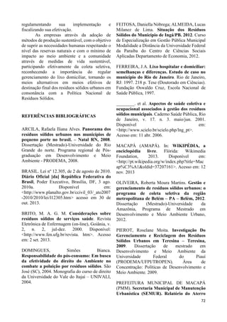 72 
regulamentando sua implementação e 
fiscalizando sua efetivação. 
As empresas através da adoção de 
métodos de produção sustentável, com o objetivo 
de suprir as necessidades humanas respeitando o 
nível das reservas naturais e com o mínimo de 
impacto ao meio ambiente e a comunidade 
através de medidas de vida sustentável, 
participando efetivamente da coleta seletiva, 
reconhecendo a importância do regular 
gerenciamento do lixo domiciliar, tornando os 
meios alternativos em meios efetivos de 
destinação final dos resíduos sólidos urbanos em 
consonância com a Política Nacional de 
Resíduos Sólidos. 
REFERÊNCIAS BIBLIOGRÁFICAS 
ARCILA, Rafaela Iliana Alves. Panorama dos 
resíduos sólidos urbanos nos municípios de 
pequeno porte no brasil. – Natal RN, 2008. 
Dissertação (Mestrado)-Universidade do Rio 
Grande do norte. Programa regional de Pós-graduação 
em Desenvolvimento e Meio 
Ambiente - PRODEMA, 2008. 
BRASIL. Lei nº 12.305, de 2 de agosto de 2010. 
Diário Oficial [da] República Federativa do 
Brasil, Poder Executivo, Brasília, DF, 3 ago. 
2010a. Disponível em: 
<http://www.planalto.gov.br/ccivil_03/_ato2007 
-2010/2010/lei/l12305.htm> acesso em 30 de 
out. 2013. 
BRITO, M. A. G. M. Considerações sobre 
resíduos sólidos de serviços saúde. Revista 
Eletrônica de Enfermagem (on-line), Goiânia, v. 
2, n. 2, jul-dez. 2000. Disponível: 
<http://www.fen.ufg.br/revista. htm>. Acesso 
em: 2 set. 2013. 
DOMINGUES, Simões Bianca. 
Responsabilidade do pós-consumo: Em busca 
da efetividade do direito do Ambiente no 
combate a poluição por resíduos sólidos. São 
José (SC), 2004. Monografia do curso de direito 
da Universidade do Vale do Itajaí – UNIVALI, 
2004. 
FEITOSA, Daniella Nóbrega; ALMEIDA, Lucas 
Milanez de Lima. Situação dos Resíduos 
Sólidos do Município de Ingá/PB. 2012. Curso 
de Especialização em Gestão Pública Municipal 
Modalidade a Distância da Universidade Federal 
da Paraiba do Centro de Ciências Sociais 
Aplicadas Departamento de Economia, 2012. 
FERREIRA, J.A. Lixo hospitalar e domiciliar: 
semelhanças e diferenças. Estudo de caso no 
município do Rio de Janeiro. Rio de Janeiro, 
RJ: 1997. 218 p. Tese (Doutorado em Ciências). 
Fundação Oswaldo Cruz, Escola Nacional de 
Saúde Pública, 1997. 
________. et al. Aspectos de saúde coletiva e 
ocupacional associados à gestão dos resíduos 
sólidos municipais. Caderno Saúde Pública, Rio 
de Janeiro, v. 17. n. 3. maio/jun. 2001. 
Disponível em: 
<http://www.scielo.br/scielo.php/lng_pt>. 
Acesso em: 11 abr. 2006. 
MACAPÁ (AMAPÁ). In: WIKIPÉDIA, a 
enciclopédia livre. Flórida: Wikimedia 
Foundation, 2013. Disponível em: 
<http://pt.wikipedia.org/w/index.php?title=Mac 
ap%C3%A1&oldid=37207161>. Acesso em: 12 
nov. 2013 
OLIVEIRA, Roberta Moura Martins. Gestão e 
gerenciamento de resíduos sólidos urbanos: o 
programa de coleta seletiva da região 
metropolitana de Belém – PA – Belém, 2012. 
Dissertação (Mestrado)-Universidade da 
Amazônia, Programa de Mestrado em 
Desenvolvimento e Meio Ambiente Urbano, 
2012. 
PIEROT, Roselane Moita. Investigação Do 
Gerenciamento e Reciclagem dos Resíduos 
Sólidos Urbanos em Teresina – Teresina, 
2009. Dissertação de mestrado em 
Desenvolvimento e Meio Ambiente da 
Universidade Federal do Piauí 
(PRODEMA/UFPI/TROPEN). Área de 
Concentração: Políticas de Desenvolvimento e 
Meio Ambiente. 2009. 
PREFEITURA MUNICIPAL DE MACAPÁ 
(PMM). Secretaria Municipal de Manutenção 
Urbanística (SEMUR). Relatório do Aterro 
 