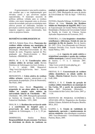 84 
O gerenciamento é uma tarefa complexa, 
vale ressaltar que a sua implementação gera 
elevados custos e que envolvem equipes 
especializadas. O município necessita de 
políticas públicas voltadas para os resíduos 
sólidos, com maior integração entre os diversos 
setores da sociedade, para que as estratégias mais 
efetivas possam ser elaboradas, baseadas na 
prevenção e controle da poluição, a fim de que os 
impactos negativos sejam minimizados, bem 
como os prejuízos futuros. 
REFERÊNCIAS BIBLIOGRÁFICAS 
ARCILA, Rafaela Iliana Alves. Panorama dos 
resíduos sólidos urbanos nos municípios de 
pequeno porte no brasil. – Natal RN, 2008. 
Dissertação (Mestrado)-Universidade do Rio 
Grande do norte. Programa regional de Pós-graduação 
em Desenvolvimento e Meio 
Ambiente - PRODEMA, 2008. 
BRITO, M. A. G. M. Considerações sobre 
resíduos sólidos de serviços saúde. Revista 
Eletrônica de Enfermagem (on-line), Goiânia, v. 
2, n. 2, jul-dez. 2000. Disponível: 
<http://www.fen.ufg.br/revista. htm>. Acesso 
em: 2 set. 2013. 
BRINGHENTI, J. Coleta seletiva de resíduos 
sólidos urbanos: aspectos operacionais e da 
participação da população. [Tese de Doutorado]. 
São Paulo, 2004. 
DANTAS, Jaísa David. Diagnóstico e 
proposição de um plano piloto de resíduos 
sólidos no campus santa mônica da 
universidade federal de Uberlândia – MG. 
Uberlândia – MG, 2009. Monografia apresentada 
ao Instituto de Geografia da Universidade 
Federal de Uberlândia – UFU, 2009. 
DIAS, M. A. A. Resíduos dos serviços de saúde 
e a contribuição do hospital para a 
preservação do meio ambiente. Revista 
Academia de Enfermagem, v. 2, n. 2, 29 jan. 
2004. 
DOMINGUES, Simões Bianca. 
Responsabilidade do pós-consumo: Em busca 
da efetividade do direito do Ambiente no 
combate à poluição por resíduos sólidos. São 
José (SC), 2004. Monografia do curso de direito 
da Universidade do Vale do Itajaí – UNIVALI, 
2004. 
FEITOSA, Daniella Nóbrega; ALMEIDA, Lucas 
Milanez de Lima. Situação dos Resíduos 
Sólidos do Município de Ingá/PB. 2012. Curso 
de Especialização em Gestão Pública Municipal 
Modalidade a Distância da Universidade Federal 
da Paraiba do Centro de Ciências Sociais 
Aplicadas Departamento de Economia, 2012. 
FERREIRA, J.A. Lixo hospitalar e domiciliar: 
semelhanças e diferenças. Estudo de caso no 
município do Rio de Janeiro. Rio de Janeiro, 
RJ: 1997. 218 p. Tese (Doutorado em Ciências). 
Fundação Oswaldo Cruz, Escola Nacional de 
Saúde Pública, 1997. 
________. et al. Aspectos de saúde coletiva e 
ocupacional associados à gestão dos resíduos 
sólidos municipais. Caderno Saúde Pública, Rio 
de Janeiro, v. 17. n. 3. maio/jun. 2001. 
Disponível em: 
<http://www.scielo.br/scielo.php/lng_pt>. 
Acesso em: 11 abr. 2006. 
FREITAS, D. F. Caracterização de resíduos 
sólidos domiciliares na cidade satélite do 
Varjão - Distrito Federal. Brasília: Editora da 
UnB, 2006. 
FRÉSCA, F. R. C. Estudo da geração de 
resíduos sólidos domiciliares no município de 
São Carlos, SP, a partir da caracterização 
física. 2007. Dissertação (Mestrado) – 
Universidade de São Carlos, São Carlos. 2007. p. 
1-134. 
INSTITUTO DE PESQUISA ECONÔMICA 
APLICADA (IPEA). Diagnóstico dos Resíduos 
Sólidos Urbanos. Relatório de Pesquisa. Brasília: 
IPEA, 2012 
KAJINO, L. K. Estudo de viabilidade de 
implantação, operação e monitoramento de 
aterros sanitários: uma abordagem econômica. 
2005. Tese (Doutorado) – Universidade Estadual 
Paulista, Bauru, 2005. 
 