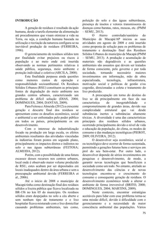 75 
INTRODUÇÃO 
A geração de resíduos é resultado da ação 
humana, desde a tarefa elementar da alimentação 
até procedimentos que visam otimizar a vida na 
Terra, ou seja, a condição humana baseada na 
utilização e recriação da natureza configura-se na 
inevitável produção de resíduos (FERREIRA, 
1996). 
O gerenciamento de resíduos sólidos tem 
por finalidade evitar prejuízos ou riscos à 
população e ao meio onde está inserida 
observando as normas pertinentes relativas à 
saúde pública, segurança, meio ambiente e 
proteção individual e coletiva (ARCILA, 2008). 
Esta finalidade perpassa ainda questões 
como menores custos de operação e 
responsabilidade socioambiental. Os Resíduos 
Sólidos Urbanos (RSU) constituem as principais 
fontes de degradação do meio ambiente nos 
grandes centros urbanos, caracterizando um 
problema de difícil solução (DIAS, 2004; 
DOMINGUES, 2004; DANTAS, 2009). 
Para Feitosa e Almeida (2012) a crescente 
geração e descarte final dos resíduos se 
apresentam como os desafios econômico, social 
e ambiental a ser enfrentados pelo poder público 
em todos os países, principalmente os em 
desenvolvimento. 
Com o interesse da industrialização 
focado na produção em larga escala, os efeitos 
ambientais resultantes das atividades vinculadas 
às indústrias foram postos em segundo plano, 
principalmente os impactos diretos e indiretos no 
solo e nas águas subterrâneas (FEITOSA; 
ALMEIDA, 2012). 
Porém, com a possibilidade de uma futura 
escassez desses recursos nos centros urbanos, 
local onde é observado maior volume produzido 
de RSU, estes acabam por ser depositados em 
locais inadequados dentro da área urbana e sem a 
preocupação ambiental devida (FERREIRA et 
al., 2006). 
Até o início de 2008 o município de 
Macapá tinha como destinação final dos resíduos 
sólidos a lixeira pública que ficava localizada na 
BR-156 no km 05 do município. Os resíduos 
sólidos eram despejados no solo a céu aberto e 
sem nenhum tipo de tratamento e o lixo 
hospitalar ficava misturado com o lixo domiciliar 
causando problemas ambientais, tais como, 
poluição do solo e das águas subterrâneas, 
presença de insetos e vetores transmissores de 
doenças como baratas, ratos, moscas, etc. (PMM 
– SEMU, 2013). 
O Aterro controlado/sanitário do 
Município de Macapá/AP iniciou as suas 
atividades em agosto de 2008 e está inserido 
como proposta de solução para os problemas de 
tratamento e destinação final dos Resíduos 
Sólidos Urbanos do município de Macapá (PMM 
– SEMU, 2013). A produção e acumulação de 
materiais não degradáveis e as questões 
ambientais são assuntos que devem ser tratados 
de forma consciente, pelo governo e por toda 
sociedade, tornando necessário maiores 
investimentos em informação, mão de obra 
especializada, tecnologia, infraestrutura, 
motivação social e políticas de gestão e/ou 
cogestão, direcionadas a coleta e tratamento do 
lixo produzido. 
A preocupação em torno do destino do 
lixo se dá principalmente em face da sua 
característica de inesgotabilidade e 
comprometimento de grandes áreas, devido sua 
complexidade estrutural que vai desde 
substâncias inertes a substâncias altamente 
tóxicas. A diversidade é uma das características 
principais dos resíduos sólidos urbanos, 
ocorrendo principalmente devido o nível de vida 
e educação da população, do clima, os modos de 
consumo e das mudanças tecnológicas (PIEROT, 
2009; OLIVEIRA, 2012). 
O desenvolver seja econômico, social e 
ou tecnológico deve ocorrer de forma sustentada, 
permitindo a gerações futuras bens e serviços em 
prol do seu bem-estar. Por outro lado, o 
desenvolver depende de sérios investimentos em 
pesquisas e desenvolvimento, de modo, a 
garantir novas tecnologias que beneficiem a 
sociedade como um todo. No entanto, atrelado ao 
desenvolvimento das ciências e de novas 
tecnologias encontra-se o crescimento do 
consumo e consequente geração de resíduos. O 
desenvolvimento econômico tende a alterar o 
ambiente de forma irreversível (BRITO, 2000; 
DOMINGUES, 2004; MARTINS, 2009). 
Neste contexto, encontrar estratégias 
aceitáveis para lidar com esse problema torna-se 
uma missão difícil, devido à dificuldade com o 
gerenciamento e a necessidade de maior 
consciência ambiental das populações. Vários 
 