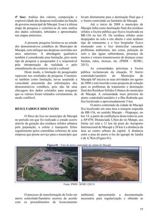 77 
4º fase: Análise dos valores, composição e 
expressividade das despesas realizadas na função 
do governo municipal de Macapá. Essa é a última 
etapa da pesquisa e constitui-se de uma análise 
dos dados coletados, tabulados e apresentados 
nas etapas anteriores. 
A presente pesquisa limitou-se ao estudo 
dos demonstrativos contábeis do Município de 
Macapá, com enfoque nas despesas ocorridas nos 
anos anteriores. A abordagem qualitativa 
também é considerada uma limitação, pois neste 
tipo de pesquisa o pesquisador é o responsável 
pela interpretação da realidade e pelo 
entendimento do contexto social e cultural. 
Deste modo, a limitação do pesquisador 
repercute nos resultados da pesquisa. Constitui-se 
também como limitação, ter-se assumido a 
veracidade presumida das informações dos 
demonstrativos contábeis, pois não há uma 
checagem dos dados coletados para assegurar 
que os valores foram relatados corretamente, de 
modo confiável. 
RESULTADOS E DISCUSSÃO 
O fluxo do lixo no município de Macapá 
no período em que foi realizado o estudo ocorre 
através da geração dos resíduos sólidos urbanos 
pela população, a coleta e transporte feitos 
regularmente pelos caminhões coletores de uma 
empresa que presta serviço para o município que 
levam diretamente para a destinação final que é 
o Aterro controlado ou Sanitário de Macapá. 
Até o início de 2008 o município de 
Macapá tinha como destinação final dos resíduos 
sólidos a lixeira pública que ficava localizada na 
BR-156 no km 05. Os resíduos sólidos eram 
despejados no solo a céu aberto e sem nenhum 
tipo de tratamento e o lixo hospitalar ficava 
misturado com o lixo domiciliar causando 
problemas ambientais, tais como, poluição do 
solo e das águas subterrâneas, presença de 
insetos e vetores transmissores de doenças como 
baratas, ratos, moscas, etc. (PMM – SEMU, 
2013). 
As comunidades próximas a lixeira 
pública reclamavam da situação. O Aterro 
controlado/sanitário do Município de 
Macapá/AP iniciou as suas atividades em agosto 
de 2008 e está inserido como proposta de solução 
para os problemas de tratamento e destinação 
final dos Resíduos Sólidos Urbanos do município 
de Macapá. A comunidade mais próxima do 
aterro controlado/sanitário é a Ilha Redonda que 
fica localizado a aproximadamente 5 km. 
O aterro controlado da cidade de Macapá 
fica localizado em uma área a margem esquerda 
da BR-156, no sentido Macapá – Oiapoque, no 
km 14, a partir da confluência desta rodovia com 
a AP-070. Distanciada 3,5km do rio Matapi, seu 
limite sul está a 13 km da pista do Aeroporto 
Internacional de Macapá e 20 km é a distância da 
área ao centro urbano da capital. A distância 
entre a área do aterro a foz do igarapé do Jandiá 
é de 4,7Km (Figura 01). 
Figura 01 – Foto do aterro controlado da cidade de Macapá 
Fonte: PMM - SEMU (2013) 
O processo de transformação do lixão em 
aterro controlado/Sanitário ocorreu de acordo 
com os procedimentos de licenciamento 
ambiental, apresentando a documentação 
necessária para regularização e obtendo as 
 