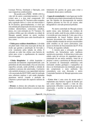 78 
Licenças Prévias, Instalação e Operação, com 
suas respectivas condicionantes. 
De acordo com a PMM – SEMU (2013) a 
vida útil do aterro controlado/sanitário é de 20 
(vinte) anos e a área total compreende 103 
hectares, sendo que 58,7 hectares estão ocupados 
pela vegetação nativa e a área em intervenção é 
de 36 hectares, aproximadamente, e a área que 
está afetada pela disposição dos diversos tipos de 
resíduos (domiciliares, comerciais, entulhos, 
pneus, etc.) está estimada em 35,7 hectares. Os 
resíduos sólidos que são coletados na cidade de 
Macapá, quando entram no aterro recebem 
tratamento específico para cada classificação do 
lixo, como: 
- Célula para resíduos domiciliares: é dividida 
em platô onde é feita uma escavação da base de 
modo que garanta a penetração do lixiviado e 
evite vazamento pelos taludes da célula. É 
colocada ao redor das células uma barreira de 
nylon para evitar o espalhamento do material 
leve esvoaçante 
- Célula Hospitalar: A célula hospitalar é 
construída devidamente impermeabilizada com 
polietileno de alta intensidade e fica em uma área 
específica cercada, sendo proibida a entrada de 
catadores e pessoas não autorizadas. A primeira 
vala sanitária alcançou a sua capacidade máxima 
e foi encerrada dia 04/07/2009, onde foi realizada 
uma cobertura argilosa e está sendo plantadas 
gramíneas nativas visando a proteção da 
cobertura e preservação dos aspectos naturais da 
região. 
- Drenos: os drenos são colocados no topo das 
células de resíduos domiciliares e consiste em um 
tratamento de queima de gases para evitar a 
dissipação desses para o ambiente. 
- Lagoa de acumulação: é uma lagoa que recebe 
os líquidos percolados denominados de chorume, 
que são líquidos da decomposição da matéria 
orgânica presente no lixo de cor escura, odor 
desagradável e elevado potencial poluidor. 
No aterro controlado de Macapá existem 
quatro áreas: uma destinada aos resíduos de 
serviço de saúde, onde há uma cédula (vala) que 
é revestida por uma manta de 2 mm, que evita a 
contaminação do lençol freático através do 
chorume proveniente dos resíduos. Outra para 
receber entulho oriundo de serviços terceirizados 
(disk entulho) ou de carros particulares com 
acesso no horário de funcionamento das 07:30 às 
17 horas, de segunda a sábado. 
A terceira para a colocação de pneus 
recolhidos em borracharias pela vigilância 
sanitária do município. A última área é mais uma 
cédula onde há serviços de engenharia para a 
construção de um aterro sanitário. Antes de se 
projetar o aterro, a prefeitura de Macapá através 
da secretaria de manutenção urbanística está 
realizando estudos geológico e topográfico na 
área a ser destinada para sua instalação, para que 
não comprometa o meio ambiente. Em 
consonância com essa discussão o aterro 
Controlado/Sanitário de Macapá apresenta como 
função: 
- Cerca viva: é uma cerca de arame onde é 
implantada uma barreira vegetal de bambu que 
tem como objetivo impedir a visão da área 
operacional, dificultar o acesso de pessoas não-autorizadas 
e auxiliar na dispersão do cheiro 
(Figura 02). 
Figura 02 – Foto da Cerca viva 
Fonte: SEMU – PMM (2013) 
 