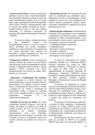 79 
- Acesso a área do aterro: Todos os veículos que 
adentram a área do Aterro Controlado/Sanitário 
são cadastrados e passam a compor um banco de 
dados informacional contendo: tipo de veículo, 
placa, origem, tipologia de resíduos transportada, 
dentre outros. Portanto, obrigatoriamente todos 
os veículos são parados no portão de acesso e 
somente podem acessar a área caso estejam 
cadastrados ou possuam autorização da 
Secretaria Municipal de Manutenção Urbanística 
- SEMUR. 
O mesmo se aplica a entrada de pessoas 
na área, permitida somente com 
acompanhamento técnico no caso de visitas ao 
Aterro solicitadas por escolas, faculdades, 
acadêmicos e outras instituições. Os catadores de 
lixo devem apresentar suas carteiras de 
associados e podem permanecer na área no 
período das 08:00 horas ás 16:00 horas. 
- Pesagem dos resíduos: É feita a pesagem dos 
veículos coletores de resíduos em uma balança 
rodoviária para verificar a quantidade de resíduos 
coletada e depositada pela Prefeitura e demais 
geradores (GEA, Comércio em Geral, 
Estabelecimentos de Serviços de Saúde, Disk- 
Entulho, etc.) no aterro. 
- Disposição e confinamento dos resíduos: 
Após a pesagem os veículos coletores são 
encaminhados para a área de operação onde são 
descarregados. Em seguida, o trator de esteira 
efetua a compactação da massa de lixo, visando 
a redução do seu volume e formatação da 
célula/talude. Então, o material de cobertura 
(solo local) é espalhado sobre a massa de lixo 
compactada, resultando no seu 
aterramento/confinamento. 
- Resíduos de Serviços de Saúde: Por serem 
considerados Resíduos Perigosos, esse tipo de 
resíduo não podem ser dispostos na célula de 
resíduos comuns. Por isso, eles são levados e 
confinados em células construídas 
especificamente para essa finalidade, 
denominadas de valas sépticas. A área das valas 
é cercada, o acesso é estritamente restrito aos 
veículos coletores de resíduos de serviços de 
saúde. 
- Manutenção da área: São realizadas diversas 
ações de manutenção que contribuem para a 
urbanização da área e, principalmente, melhor 
operação do aterro, tais como: adequações dos 
acessos internos, paisagismo, pintura, capina, 
sinalização, manutenção e ampliação da rede de 
drenagem pluvial, etc. 
- Monitoramento Ambiental: O monitoramento 
ambiental é feito regulamente e visa acompanhar 
os parâmetros que permite avaliar a qualidade 
ambiental no aterro controlado/sanitário e suas 
proximidades evitando, assim, o agravamento de 
um impacto e consiste em controlar: 
- A qualidade das águas subterrânea; 
- A qualidade do ar; 
- Os insetos e vetores de doenças; 
- Os ruídos e vibrações 
- A poeira e material esvoaçante 
- Os impactos visuais negativos. 
O Termo de Ajustamento de Conduta 
Ambiental, firmado com o Ministério Público 
Estadual, Secretaria de Estado do Meio 
Ambiente (SEMA) e o Município de Macapá. 
Em agosto de 2005, todos os itens de 
responsabilidade da Secretaria Municipal de 
Manutenção Urbanística (SEMUR) foram 
cumpridos e atestados pela Promotoria de Justiça 
do Meio Ambiente, Conflitos Agrários, 
Habitação e Urbanismo da Comarca de Macapá 
(PRODEMAC). 
O processo de elaboração do projeto 
executivo de remediação da área foi realizado por 
meio de estudos hidro geológicos da área, com a 
realização de perfurações para analisar a 
profundidade do lençol freático e também para 
conhecer o perfil litológico do solo, subsidiando 
a locação das células de aterramento dos 
resíduos. 
No processo de licenciamento ambiental, 
o Instituto de Meio Ambiente e Ordenamento 
Territorial do Amapá (IMAP) inseriu como 
condicionante das Licenças, a partir da Licença 
de Instalação (LI), a apresentação de Relatórios 
de Monitoramento Ambiental com análises da 
qualidade da água. 
Semestralmente são feitos relatório, que 
pode ser acessado no IMAP ou na própria 
SEMUR por trata-se de documento público. A 
 