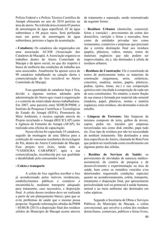 80 
Polícia Federal e a Polícia Técnica Científica do 
Amapá efetuaram no ano de 2010 perícias na 
área do aterro. Na referida área existem 03 pontos 
de amostragem de água superficial, 02 de água 
subterrânea e 04 poços rasos. Será perfurado 
mais um ponto de amostragem de água 
subterrânea, próximo a lagoa de acumulação. 
- Catadores: Os catadores são organizados em 
uma associação ACAM (Associação dos 
Catadores de Macapá). A Associação organiza os 
trabalhos dentro do Aterro Controlado de 
Macapá e dá apoio social, no que diz respeito à 
busca de melhoria das condições de trabalho aos 
seus associados. Atualmente há apenas cerca de 
90 catadores trabalhando na catação direta e 
comercialização do lixo reciclável no Aterro 
Controlado de Macapá. 
Essa quantidade de catadores hoje é fixa, 
devido a algumas normas adotadas pela 
administração do Aterro que visam à organização 
e o controle da rotatividade desses trabalhadores. 
Em 2007, uma parceria entre SEMUR/PMM, o 
Instituto de Pesquisas Científicas e Tecnológicas 
do Estado do Amapá (IEPA), Promotoria do 
Meio Ambiente, e recurso captado através do 
Projeto reciclando o Amapá (RECICLAP) junto 
à Agência de Fomento do Amapá (AFAP), foi 
realizada uma oficina de capacitação. 
Nessa oficina foi capacitado 35 catadores, 
seguido da montagem de uma fábrica para a 
confecção de vassouras resultantes da reciclagem 
do Pet, dentro do Aterro Controlado de Macapá. 
Esse projeto teve êxito, tendo sido a 
“VASSOURA CARAPIRÁ”, após a sua 
comercialização, reconhecida por sua qualidade 
e durabilidade pelo consumidor local. 
- Coleta e transporte 
A coleta do lixo significa recolher o lixo 
já acondicionado pelos imóveis residenciais, 
estabelecimentos públicos e comércio e 
encaminhá-lo, mediante transporte adequado 
para tratamento, caso necessário, e disposição 
final. A coleta desses resíduos deve ser realizada 
a partir de um planejamento básico, para que se 
evite problemas de saúde que o mesmo possa 
propiciar. Segundo informações obtidas da PMM 
- SEMUR (2013) a disposição final dos resíduos 
sólidos do Município de Macapá ocorre através 
de tratamento e separação, sendo sistematizado 
da seguinte forma: 
- Resíduos Urbanos (domicilar, comercial, 
feiras e varrição) - provenientes da coleta dos 
domicílios, varrição e feiras e mercados, bem 
como de entidades privadas tais como 
restaurantes, comércios e empresas que precisam 
dar a correta destinação final aos resíduos 
(papéis, plásticos, vidros, metais, restos de 
materiais orgânicos que não podem ser 
reaproveitados. etc.), são destinados à célula de 
resíduos urbanos; 
- Resíduos de Construção: Ele é constituído de 
restos de praticamente todos os materiais de 
construção (argamassa, areia, cerâmicas, 
concretos, madeira, metais, papéis, plásticos, 
pedras, tijolos, tintas, etc.) e sua composição 
química está vinculada à composição de cada um 
de seus constituintes. No entanto, a maior fração 
de sua massa é formada por material não mineral 
(madeira, papel, plásticos, metais e matéria 
orgânica), estes resíduos, são destinados à área de 
entulho. 
- Limpeza de Terrenos: São limpezas de 
terrenos composto de terra, galhos de árvore, 
capim, pedra etc. trazidos por empresas 
terceirizadas tais como disk entulho, papa tudo 
etc. Esse tipo de resíduos por não ter necessidade 
de nenhum tratamento. São destinados a uma 
área especificas do Aterro, chamada de Bota Fora 
que poderá ser reutilizada como recobrimento em 
algumas partes das células. 
- Resíduo de Serviços de Saúde: os 
provenientes de atividades de natureza médico-assistencial, 
de centros de pesquisa e de 
desenvolvimento e experimentação na área de 
saúde, bem como os remédios vencidos e/ou 
deteriorados requerendo condições especiais 
quanto ao acondicionamento, coleta, transporte, 
tratamento e disposição final, por apresentarem 
periculosidade real ou potencial à saúde humana, 
animal e ao meio ambiente são destinados em 
valas sépticas. 
Segundo a Secretaria de Obras e Serviços 
Públicos do Município de Macapá, a coleta 
convencional, que envolve a coleta dos resíduos 
domiciliares, comerciais, públicos e feiras livres, 
 