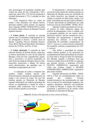 81 
uma porcentagem da população atendida pelo 
sistema de coleta de lixo corresponde a 95%, 
sendo que, deste 95%, 27% do lixo produzido é 
coletado diariamente e 73% é coletado em dias 
alternados. 
Com frequência diária no centro da 
cidade e dias alternados nos demais bairros, 
apresenta também coleta noturna, em algumas 
áreas. Segundo a PMM - SEMUR (2013) a coleta 
de residuos sólidos urbanos de Macapá é feita da 
seguinte maneira: 
- A Coleta diaria: É realizada no periodo 
noturno por 10 caminhões compactadores de 15 
m³, abrangendo os bairros : Central, Jesus de 
Nazaré, Laguinho, Pacoval, Perpetuo Socorro, 
Trem, Beirol, Buritizal, Santa Rita e Alvorada,no 
horário das 19:00 hs às 02 hs :47 min. 
- A Coleta alternada: É realizada de duas 
maneiras distintas no periodo diurno, sendo que, 
os bairros localizados no setor sul da cidade de 
Macapá, é feita nos dias: segunda-feira, quarta-feira 
e sexta-feira e os bairros localizados no 
setor Norte da cidade de Macapá é feita nos dias: 
terça-feira, quinta-feira e sábado. Os setores 
acima discriminados, são atendidos com 11 
caminhões compactadores de 15 m³. 
A realização da coleta e transporte dos 
resíduos sólidos urbanos passam pelo 
dimensionamento adequado do equipamento, da 
equipe e dos roteiros de coleta. No caso dos 
resíduos gerados no Município de Macapá, 
segundo informações da empresa prestadora do 
serviço os equipamentos a equipe de coleta e 
transporte estão condizentes com o montante 
desses resíduos gerados no município. 
O planejamento e dimensionamento do 
serviço de coleta regular dos resíduos gerados no 
Município de Macapá ocorre por intermédio de 
um roteiro descritivo, que lançado em mapa, 
indique a extensão de cada trecho, tempo a ser 
gasto, velocidade prevista para cada localidade e 
o horário aproximado de atendimento em cada 
trecho do setor de coleta (PMM – SEMU, 2013). 
Segundo a empresa prestadora do serviço, 
os roteiros de coleta obedecem alguns dos 
critérios de planejamento, como o cuidado com 
as passagens repetidas em um mesmo trecho 
(percursos mortos), roteiros compatíveis com a 
capacidade dos equipamentos e material de 
segurança dos coletores. A Coleta diurna 
compreende 09 caminhões compactadores de 
15m³ (+ reserva) e a coleta noturna compreende 
08 caminhões coletores compactadores de 15m³ 
(+ reserva). 
Para definir a quantidade de resíduos 
sólidos urbanos gerados, se faz necessário um 
acompanhamento diário da produção de resíduos 
no local onde se deseja levantar tal informação. 
Em Macapá, segundo a prefeitura local que 
forneceu os dados através da SEMU as empresas 
que prestam serviços a prefeitura (CLEAN 
GESTÃO AMBIENTAL) responsável pela 
coleta dos resíduos sólidos e (RUMOS 
CONSTRUÇÕES AMBIENTAIS) responsável 
pelo aterro sanitário. 
Segundo informações da PMM – SEMU 
(2013) é feito um acompanhamento diário na 
geração dos resíduos. Existem 
estudos/estimativas das proporporções de cada 
lixo no total de lixo armazenado (orgânico, não 
orgânico, doméstico, industrial, etc) produzido 
na cidade de Macapá. A (figura 03) evidencia 
justamente o quantitativo de de residuo solido 
produzido no municipio de Macapá. 
Figura 03 - Residuo solido depositado no Aterro sanitario de Macapá 
Fonte: PMM - SEMU (2013) 
 