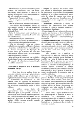 95 
- Industrialização: os processos industriais geram 
produtos em velocidade cada vez maior, 
contribuindo para o aumento da produção de 
resíduos, seja durante o processo de fabricação, 
seja pelo estímulo ao consumo; 
- Periculosidade dos novos resíduos; 
- Falta de campanhas educativas sobre resíduos 
sólidos; 
- Estilo da produção em massa e do descartável; 
- Gerenciamento pouco ordenado: ausência de 
uma estrutura pública e privada responsável 
pelos resíduos, desde sua geração até sua 
destinação final; 
- Falta de infraestrutura que caracterize os 
resíduos e determine seu destino, de acordo com 
suas características; 
- Falta de Incentivos para coleta seletiva; 
- Dados básicos inexistentes: poucos trabalhos e 
estudo sobre os resíduos sólidos no estado; 
- Falta de informações sobre os resíduos 
produzidos nos municípios de Macapá e Santana; 
- Disposição em lixões/aterros controlados: uso 
de técnicas inadequadas de deposição de 
resíduos, sendo que na maioria dos casos não 
existe nenhum controle sobre o local de despejo 
caso do município de Santana; 
- Baixa utilização de tratamentos intermediários: 
falta de incentivos aos programas de reciclagem 
e de mercado e de infraestrutura para a utilização 
de produtos recicláveis. 
Elaboração de Propostas para os Resíduos 
Sólidos em Macapá 
Neste item deve-se analisar dentre as 
propostas existentes para o aproveitamento dos 
resíduos sólidos urbanos a que for viável para a 
região estudada em função dos resultados obtidos 
no levantamento das informações do item 
anterior, além de sugestões as autoridades 
competentes a disponibilização de informações 
que permita que o pesquisador analise os dados 
públicos. 
As análises desses dados são 
imprescindíveis para o fornecimento de 
indicadores para o planejamento, execução e 
avaliação das ações voltadas a políticas públicas 
que visem a melhora das condições de vida da 
população. As formas de aproveitamento dos 
resíduos sólidos urbanos segundo sugestão 
própria concentram-se em: 
- Triagem: É a separação dos resíduos sólidos 
para destinar os materiais para aproveitamento. 
Os materiais que não podem ser aproveitados são 
destinados ao aterro. Esta separação pode ser por 
meio de usinas de triagem bem como na 
segregação, ou seja, nos domicílios antes de 
misturar já separa nos recipientes diferenciados 
os materiais. 
- Reciclagem: proporciona o retorno de 
materiais não aproveitáveis pelas pessoas, 
reduzindo os custos na compra e aumentado a 
economia de divisas locais; 
- Compostagem: É o aproveitamento do material 
orgânico que favorece o desenvolvimento da 
agricultura orgânica, promove a melhoria da 
alimentação das pessoas e a consequente redução 
de doenças; 
- Reutilização de materiais: todo o material que 
não pode ser compostado e nem reciclado entra 
na confecção de objetos artísticos para 
decoração, artesanatos de modo geral, confecção 
de roupas ousadas e aproveitamento de materiais 
para dar novo visual tanto a roupas quanto a 
outros objetos. 
Essa proposta visa a separação de 
materiais do lixo domiciliar, tais como papéis, 
plásticos, vidros e metais, com a finalidade de 
trazê-los de volta à indústria para serem 
beneficiados. Esses materiais são novamente 
transformados em produtos comercializáveis no 
mercado de consumo, visando a preservação de 
recursos naturais, economia de energia, 
economia de transporte (pela redução de material 
que demanda o aterro), geração de emprego e 
renda, conscientização da população para as 
questões ambientais. 
A (Figura 02) enfatiza ao modelo de 
proposta discutido, através da gestão integrada 
dos resíduos sólidos urbanos, onde exige que 
haja um setor dentro da administração municipal 
que seja responsável pelo gerenciamento desses 
resíduos sólidos, de forma a implementar um 
tratamento para cada parcela de resíduo e 
conduzindo ao aterro controlado a menor parte 
possível. 
Desta forma, a equipe de trabalho deve 
ser multidisciplinar e formada a partir da 
capacitação de profissionais e do 
comprometimento dos mesmos com o trabalho a 
ser realizado apoiando-se nos instrumentos 
legislativos e no planejamento das atividades do 
município estudado. 
 