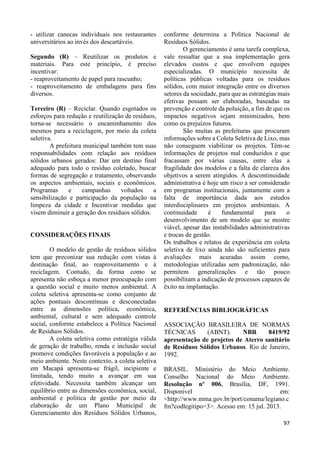 97 
- utilizar canecas individuais nos restaurantes 
universitários ao invés dos descartáveis. 
Segundo (R) – Reutilizar os produtos e 
materiais. Para este princípio, é preciso 
incentivar: 
- reaproveitamento de papel para rascunho; 
- reaproveitamento de embalagens para fins 
diversos. 
Terceiro (R) – Reciclar. Quando esgotados os 
esforços para redução e reutilização de resíduos, 
torna-se necessário o encaminhamento dos 
mesmos para a reciclagem, por meio da coleta 
seletiva. 
A prefeitura municipal também tem suas 
responsabilidades com relação aos resíduos 
sólidos urbanos gerados: Dar um destino final 
adequado para todo o resíduo coletado, buscar 
formas de segregação e tratamento, observando 
os aspectos ambientais, sociais e econômicos. 
Programas e campanhas voltados a 
sensibilização e participação da população na 
limpeza da cidade e Incentivar medidas que 
visem diminuir a geração dos resíduos sólidos. 
CONSIDERAÇÕES FINAIS 
O modelo de gestão de resíduos sólidos 
tem que preconizar sua redução com vistas à 
destinação final, ao reaproveitamento e à 
reciclagem. Contudo, da forma como se 
apresenta não esboça a menor preocupação com 
a questão social e muito menos ambiental. A 
coleta seletiva apresenta-se como conjunto de 
ações pontuais descontínuas e desconectadas 
entre as dimensões política, econômica, 
ambiental, cultural e sem adequado controle 
social, conforme estabelece a Política Nacional 
de Resíduos Sólidos. 
A coleta seletiva como estratégia válida 
de geração de trabalho, renda e inclusão social 
promove condições favoráveis a população e ao 
meio ambiente. Neste contexto, a coleta seletiva 
em Macapá apresenta-se frágil, incipiente e 
limitada, tendo muito a avançar em sua 
efetividade. Necessita também alcançar um 
equilíbrio entre as dimensões econômica, social, 
ambiental e política de gestão por meio da 
elaboração de um Plano Municipal de 
Gerenciamento dos Resíduos Sólidos Urbanos, 
conforme determina a Política Nacional de 
Resíduos Sólidos. 
O gerenciamento é uma tarefa complexa, 
vale ressaltar que a sua implementação gera 
elevados custos e que envolvem equipes 
especializadas. O município necessita de 
políticas públicas voltadas para os resíduos 
sólidos, com maior integração entre os diversos 
setores da sociedade, para que as estratégias mais 
efetivas possam ser elaboradas, baseadas na 
prevenção e controle da poluição, a fim de que os 
impactos negativos sejam minimizados, bem 
como os prejuízos futuros. 
São muitas as prefeituras que procuram 
informações sobre a Coleta Seletiva de Lixo, mas 
não conseguem viabilizar os projetos. Têm-se 
informações de projetos mal conduzidos e que 
fracassam por várias causas, entre elas a 
fragilidade dos modelos e a falta de clareza dos 
objetivos a serem atingidos. A descontinuidade 
administrativa é hoje um risco a ser considerado 
em programas institucionais, juntamente com a 
falta de importância dada aos estudos 
interdisciplinares em projetos ambientais. A 
continuidade é fundamental para o 
desenvolvimento de um modelo que se mostre 
viável, apesar das instabilidades administrativas 
e trocas de gestão. 
Os trabalhos e relatos de experiência em coleta 
seletiva de lixo ainda não são suficientes para 
avaliações mais acuradas assim como, 
metodologias utilizadas sem padronização, não 
permitem generalizações e tão pouco 
possibilitam a indicação de processos capazes de 
êxito na implantação. 
REFERÊNCIAS BIBLIOGRÁFICAS 
ASSOCIAÇÃO BRASILEIRA DE NORMAS 
TÉCNICAS (ABNT). NBR 8419/92 
apresentação de projetos de Aterro sanitário 
de Resíduos Sólidos Urbanos. Rio de Janeiro, 
1992. 
BRASIL. Ministério do Meio Ambiente. 
Conselho Nacional do Meio Ambiente. 
Resolução nº 006, Brasília, DF, 1991. 
Disponível em: 
<http://www.mma.gov.br/port/conama/legiano.c 
fm?codlegitipo=3>. Acesso em: 15 jul. 2013. 
 