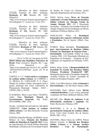 98 
_______. Ministério do Meio Ambiente. 
Conselho Nacional do Meio Ambiente. 
Resolução nº 005, Brasília, DF, 1993. 
Disponível em: 
<http://www.mma.gov.br/port/conama/legiano.c 
fm?codlegitipo=3>. Acesso em: 15 jul. 2013. 
_______. Ministério do Meio Ambiente. 
Conselho Nacional do Meio Ambiente. 
Resolução nº 316, Brasília, DF, 2002. 
Disponível em: 
<http://www.mma.gov.br/port/conama/legiano.c 
fm?codlegitipo=3>. Acesso em: 20 jul. 2013. 
_______. Ministério do Meio Ambiente. 
Conselho Nacional do Meio Ambiente 
(CONAMA). Resolução nº 358, Brasília, DF, 
2005. Disponível em: 
<http://www.mma.gov.br/port/conama/legiano.c 
fm?codlegitipo=3>. Acesso em: 20 jul. 2013. 
_______. LEI nº 12.305, de 2 de agosto de 2010. 
Diário Oficial [da] República Federativa do 
Brasil, Poder Executivo, Brasília, DF, 3 ago. 
2010a. Disponível em: 
<http://www.planalto.gov.br/ccivil_03/_ato2007 
-2010/2010/lei/l12305.htm> acesso em 30 de 
out. 2013. 
CORTEZ, A. T. C. Coleta seletiva e reciclagem 
de resíduos sólidos urbanos. In: CAMPOS, J. 
O.; BRAGA, R.; CARVALHO, P. F. (Org.). 
Manejo de resíduos sólidos: pressuposto para a 
gestão ambiental. Rio Claro: Laboratório de 
Planejamento Municipal – Deplan – IGCE – 
UNESP, 2002. p. 99-109. 
D’ALMEIDA, Maria Luiza Otero; VILHENA, 
Andre. Lixo Municipal: Manual de 
Gerenciamento Integrado. São Paulo: 
IPT/CEMPRE, 2000. 370 p. 
FEAM – FUNDAÇÃO ESTADUAL DO MEIO 
AMBIENTE. Como destinar os resíduos 
sólidos urbanos. 3 ed. Belo Horizonte: Everesty 
Editora, 2002. 
FEITOSA, Daniella Nóbrega; ALMEIDA, Lucas 
Milanez de Lima. Situação dos Resíduos 
Sólidos do Município de Ingá/PB. 2012. Curso 
de Especialização em Gestão Pública Municipal 
Modalidade a Distância da Universidade Federal 
da Paraiba do Centro de Ciências Sociais 
Aplicadas Departamento de Economia, 2012. 
GÓES, Helivia Costa. Dever de Proteção 
Ambiental e a Gestão Municipal dos Resíduos 
Sólidos Urbanos em Macapá, Estado do 
Amapá. Macapá, 2011. 183 f. Dissertação 
(mestrado) – Fundação Universidade Federal do 
Amapá, Programa de Pós-Graduação em Direito 
Ambiental e Políticas Públicas, 2011. 
GONÇALVES, Pólita. A Reciclagem 
Integradora dos Aspectos Ambientais, Sociais 
e Econômicos. Rio de Janeiro: DP&A: Fase, 
2003. 
JUNKES, Maria Bernadete. Procedimentos 
para Aproveitamento de Resíduos Sólidos 
Urbanos em Municípios de Pequeno Porte – 
Florianópolis: Universidade Federal de Santa 
Catarina, 2002, 116f. Dissertação (Mestrado em 
Engenharia de Produção) – Programa de Pós- 
Graduação em Engenharia de Produção, UFSC, 
2002. 
KOGA, Sérgio Toshio. A Responsabilidade Da 
Sociedade Na Gestão Dos Resíduos Sólidos 
Urbanos. Presidente Prudente/SP 2007. 
Monografia apresentada a Faculdades Integradas 
“Antônio Eufrásio de Toledo” Faculdade de 
Direito de Presidente Prudente. 2007. 
LIMA, Luiz Mário Queiroz. Lixo: tratamento e 
biorremediação. 3 ed. São Paulo: Hemus, 2004. 
MACHADO, Paulo Affonso Leme. Direito 
Ambiental Brasileiro. 13 ed., revista, atualizada 
e ampliada. São Paulo: Malheiros Editores, 2005. 
MILARÉ, Édis. Direito do Ambiente. 5 ed. 
Reformulada, atualizada e ampliada. São 
Paulo: Revista dos Tribunais, 2007. 
MONTEIRO, J. H, et al. Manual de 
gerenciamento integrado de resíduos sólidos. 
(Coor. Victor Zular Zveibil). Rio de Janeiro: 
IBAM, 2001. 193 p. 
OLIVEIRA, Maria Teresa de; LOPES, Wilson 
Roberto Cancian. A Questão dos Resíduos 
Sólidos Urbanos e o Sistema Jurídico 
Brasileiro – Caso de Florianópolis. 
 