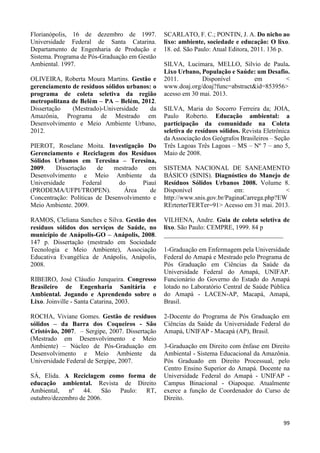 99 
Florianópolis, 16 de dezembro de 1997. 
Universidade Federal de Santa Catarina. 
Departamento de Engenharia de Produção e 
Sistema. Programa de Pós-Graduação em Gestão 
Ambiental. 1997. 
OLIVEIRA, Roberta Moura Martins. Gestão e 
gerenciamento de resíduos sólidos urbanos: o 
programa de coleta seletiva da região 
metropolitana de Belém – PA – Belém, 2012. 
Dissertação (Mestrado)-Universidade da 
Amazônia, Programa de Mestrado em 
Desenvolvimento e Meio Ambiente Urbano, 
2012. 
PIEROT, Roselane Moita. Investigação Do 
Gerenciamento e Reciclagem dos Resíduos 
Sólidos Urbanos em Teresina – Teresina, 
2009. Dissertação de mestrado em 
Desenvolvimento e Meio Ambiente da 
Universidade Federal do Piauí 
(PRODEMA/UFPI/TROPEN). Área de 
Concentração: Políticas de Desenvolvimento e 
Meio Ambiente. 2009. 
RAMOS, Cleliana Sanches e Silva. Gestão dos 
resíduos sólidos dos serviços de Saúde, no 
município de Anápolis-GO – Anápolis, 2008. 
147 p. Dissertação (mestrado em Sociedade 
Tecnologia e Meio Ambiente), Associação 
Educativa Evangélica de Anápolis, Anápolis, 
2008. 
RIBEIRO, José Cláudio Junqueira. Congresso 
Brasileiro de Engenharia Sanitária e 
Ambiental. Jogando e Aprendendo sobre o 
Lixo. Joinville - Santa Catarina, 2003. 
ROCHA, Viviane Gomes. Gestão de resíduos 
sólidos – da Barra dos Coqueiros - São 
Cristóvão, 2007. – Sergipe, 2007. Dissertação 
(Mestrado em Desenvolvimento e Meio 
Ambiente) – Núcleo de Pós-Graduação em 
Desenvolvimento e Meio Ambiente da 
Universidade Federal de Sergipe, 2007. 
SÁ, Elida. A Reciclagem como forma de 
educação ambiental. Revista de Direito 
Ambiental, nº 44. São Paulo: RT, 
outubro/dezembro de 2006. 
SCARLATO, F. C.; PONTIN, J. A. Do nicho ao 
lixo: ambiente, sociedade e educação: O lixo. 
18. ed. São Paulo: Atual Editora, 2011. 136 p. 
SILVA, Lucimara, MELLO, Silvio de Paula. 
Lixo Urbano, População e Saúde: um Desafio. 
2011. Disponível em < 
www.doaj.org/doaj?func=abstract&id=853956> 
acesso em 30 mai. 2013. 
SILVA, Maria do Socorro Ferreira da; JOIA, 
Paulo Roberto. Educação ambiental: a 
participação da comunidade na Coleta 
seletiva de resíduos sólidos. Revista Eletrônica 
da Associação dos Geógrafos Brasileiros – Seção 
Três Lagoas Três Lagoas – MS – Nº 7 – ano 5, 
Maio de 2008. 
SISTEMA NACIONAL DE SANEAMENTO 
BÁSICO (SINIS). Diagnóstico do Manejo de 
Resíduos Sólidos Urbanos 2008. Volume 8. 
Disponível em: < 
http://www.snis.gov.br/PaginaCarrega.php?EW 
RErterterTERTer=91> Acesso em 31 mai. 2013. 
VILHENA, Andre. Guia de coleta seletiva de 
lixo. São Paulo: CEMPRE, 1999. 84 p 
_____________________________________ 
1-Graduação em Enfermagem pela Universidade 
Federal do Amapá e Mestrado pelo Programa de 
Pós Graduação em Ciências da Saúde da 
Universidade Federal do Amapá, UNIFAP. 
Funcionário do Governo do Estado do Amapá 
lotado no Laboratório Central de Saúde Pública 
do Amapá - LACEN-AP, Macapá, Amapá, 
Brasil. 
2-Docente do Programa de Pós Graduação em 
Ciências da Saúde da Universidade Federal do 
Amapá, UNIFAP - Macapá (AP), Brasil. 
3-Graduação em Direito com ênfase em Direito 
Ambiental - Sistema Educacional da Amazônia. 
Pós Graduado em Direito Processual, pelo 
Centro Ensino Superior do Amapá. Docente na 
Universidade Federal do Amapá - UNIFAP - 
Campus Binacional - Oiapoque. Atualmente 
exerce a função de Coordenador do Curso de 
Direito. 
 