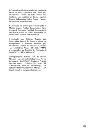 100 
4-Graduação em Pedagogia pela Universidade do 
Estado do Pará e graduação em Direito pela 
Universidade Federal do Pará. Possui Pós- 
Graduação em Docência do Ensino superior. 
Docente da Faculdade Estácio Amapá - Famap e 
Faculdade de Macapá - Fama. 
5-Graduação em Direito pela Universidade de 
Marília, assessor Jurídico da Agência de Pesca 
do Amapá. Docente da Faculdade do Amapá com 
experiência na área de Direito, com ênfase em 
Direito Penal e Direito do Consumidor. 
6-Graduação em Ciências Sociais pela 
Universidade Federal do Amapá e Mestre em 
Planejamento e Políticas Públicas pela 
Universidade Estadual do Ceará-UECE. Docente 
- da Faculdade do Amapá - ESTACIO/FAMAP 
e coordenadora de Trabalho de Conclusão de 
Curso-TCC - ESTACIO/FAMAP. 
Correspondência: Rubens Alex de Oliveira 
Menezes – Laboratório Central de Saúde Pública 
de Macapá – LACEN(AP). Endereço: Avenida 
Tancredo Neves, 1118. Bairro: São Lázaro, CEP 
- 68908-530, Setor de Bacteriologia, Tel: 
32126175∕81311306∕32235534, Macapá – AP, 
Brasil. E-mail: ra-menezes@hotmail.com 
