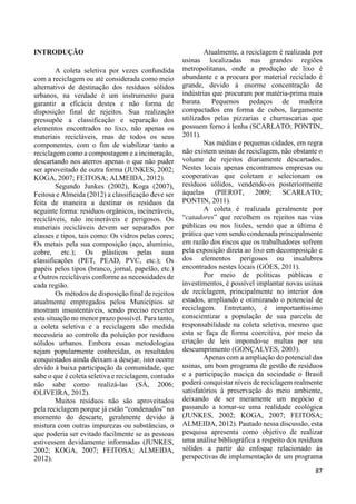 87 
INTRODUÇÃO 
A coleta seletiva por vezes confundida 
com a reciclagem ou até considerada como meio 
alternativo de destinação dos resíduos sólidos 
urbanos, na verdade é um instrumento para 
garantir a eficácia destes e não forma de 
disposição final de rejeitos. Sua realização 
pressupõe a classificação e separação dos 
elementos encontrados no lixo, não apenas os 
materiais recicláveis, mas de todos os seus 
componentes, com o fim de viabilizar tanto a 
reciclagem como a compostagem e a incineração, 
descartando nos aterros apenas o que não puder 
ser aproveitado de outra forma (JUNKES, 2002; 
KOGA, 2007; FEITOSA; ALMEIDA, 2012). 
Segundo Junkes (2002), Koga (2007), 
Feitosa e Almeida (2012) a classificação deve ser 
feita de maneira a destinar os resíduos da 
seguinte forma: resíduos orgânicos, incineráveis, 
recicláveis, não incineráveis e perigosos. Os 
materiais recicláveis devem ser separados por 
classes e tipos, tais como: Os vidros pelas cores; 
Os metais pela sua composição (aço, alumínio, 
cobre, etc.); Os plásticos pelas suas 
classificações (PET, PEAD, PVC, etc.); Os 
papéis pelos tipos (branco, jornal, papelão, etc.) 
e Outros recicláveis conforme as necessidades de 
cada região. 
Os métodos de disposição final de rejeitos 
atualmente empregados pelos Municípios se 
mostram insustentáveis, sendo preciso reverter 
esta situação no menor prazo possível. Para tanto, 
a coleta seletiva e a reciclagem são medida 
necessária ao controle da poluição por resíduos 
sólidos urbanos. Embora essas metodologias 
sejam popularmente conhecidas, os resultados 
conquistados ainda deixam a desejar, isto ocorre 
devido à baixa participação da comunidade, que 
sabe o que é coleta seletiva e reciclagem, contudo 
não sabe como realizá-las (SÁ, 2006; 
OLIVEIRA, 2012). 
Muitos resíduos não são aproveitados 
pela reciclagem porque já estão “condenados” no 
momento do descarte, geralmente devido à 
mistura com outras impurezas ou substâncias, o 
que poderia ser evitado facilmente se as pessoas 
estivessem devidamente informadas (JUNKES, 
2002; KOGA, 2007; FEITOSA; ALMEIDA, 
2012). 
Atualmente, a reciclagem é realizada por 
usinas localizadas nas grandes regiões 
metropolitanas, onde a produção de lixo é 
abundante e a procura por material reciclado é 
grande, devido à enorme concentração de 
indústrias que procuram por matéria-prima mais 
barata. Pequenos pedaços de madeira 
compactados em forma de cubos, largamente 
utilizados pelas pizzarias e churrascarias que 
possuem forno à lenha (SCARLATO; PONTIN, 
2011). 
Nas médias e pequenas cidades, em regra 
não existem usinas de reciclagem, não obstante o 
volume de rejeitos diariamente descartados. 
Nestes locais apenas encontramos empresas ou 
cooperativas que coletam e selecionam os 
resíduos sólidos, vendendo-os posteriormente 
àquelas (PIEROT, 2009; SCARLATO; 
PONTIN, 2011). 
A coleta é realizada geralmente por 
“catadores” que recolhem os rejeitos nas vias 
públicas ou nos lixões, sendo que a última é 
prática que vem sendo condenada principalmente 
em razão dos riscos que os trabalhadores sofrem 
pela exposição direta ao lixo em decomposição e 
dos elementos perigosos ou insalubres 
encontrados nestes locais (GÓES, 2011). 
Por meio de políticas públicas e 
investimentos, é possível implantar novas usinas 
de reciclagem, principalmente no interior dos 
estados, ampliando e otimizando o potencial de 
reciclagem. Entretanto, é importantíssimo 
conscientizar a população de sua parcela de 
responsabilidade na coleta seletiva, mesmo que 
esta se faça de forma coercitiva, por meio da 
criação de leis impondo-se multas por seu 
descumprimento (GONÇALVES, 2003). 
Apenas com a ampliação do potencial das 
usinas, um bom programa de gestão de resíduos 
e a participação maciça da sociedade o Brasil 
poderá conquistar níveis de reciclagem realmente 
satisfatórios à preservação do meio ambiente, 
deixando de ser meramente um negócio e 
passando a tornar-se uma realidade ecológica 
(JUNKES, 2002; KOGA, 2007; FEITOSA; 
ALMEIDA, 2012). Pautado nessa discussão, esta 
pesquisa apresenta como objetivo de realizar 
uma análise bibliográfica a respeito dos resíduos 
sólidos a partir do enfoque relacionado às 
perspectivas de implementação de um programa 
 