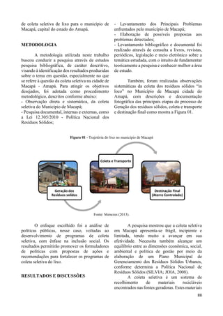 88 
de coleta seletiva de lixo para o município de 
Macapá, capital do estado do Amapá. 
METODOLOGIA 
A metodologia utilizada neste trabalho 
buscou conduzir a pesquisa através de estudos 
pesquisa bibliográfica, de caráter descritivo, 
visando à identificação dos resultados produzidas 
sobre o tema em questão, especialmente no que 
se refere à questão da coleta seletiva na cidade de 
Macapá - Amapá. Para atingir os objetivos 
desejados, foi adotada como procedimento 
metodológico, descritos conforme abaixo: 
- Observação direta e sistemática, da coleta 
seletiva do Município de Macapá; 
- Pesquisa documental, internas e externas, como 
a Lei 12.305/2010 - Política Nacional dos 
Resíduos Sólidos; 
- Levantamento dos Principais Problemas 
enfrentados pelo município de Macapá; 
- Elaboração de possíveis propostas aos 
problemas detectados; 
- Levantamento bibliográfico e documental foi 
realizado através de consulta a livros, revistas, 
periódicos, legislação e meio eletrônico sobre a 
temática estudada, com o intuito de fundamentar 
teoricamente a pesquisa e conhecer melhor a área 
de estudo. 
Também, foram realizadas observações 
sistemáticas da coleta dos resíduos sólidos “in 
loco” no Município de Macapá cidade do 
Amapá, com descrições e documentação 
fotográfica das principais etapas do processo de 
Geração dos resíduos sólidos, coleta e transporte 
e destinação final como mostra a Figura 01. 
Figura 01 - Trajetória do lixo no município de Macapá 
Fonte: Menezes (2013). 
O enfoque escolhido foi a análise de 
políticas públicas, nesse caso, voltadas ao 
desenvolvimento de programas de coleta 
seletiva, com ênfase na inclusão social. Os 
resultados permitirão promover os formuladores 
de políticas com propostas de ações e 
recomendações para fortalecer os programas de 
coleta seletiva do lixo. 
RESULTADOS E DISCUSSÕES 
A pesquisa mostrou que a coleta seletiva 
em Macapá apresenta-se frágil, incipiente e 
limitada, tendo muito a avançar em sua 
efetividade. Necessita também alcançar um 
equilíbrio entre as dimensões econômica, social, 
ambiental e política de gestão por meio da 
elaboração de um Plano Municipal de 
Gerenciamento dos Resíduos Sólidos Urbanos, 
conforme determina a Política Nacional de 
Resíduos Sólidos (SILVIA; JOIA, 2008). 
A coleta seletiva é um sistema de 
recolhimento de materiais recicláveis 
encontrados nas fontes geradoras. Estes materiais 
Geração dos 
Residuos solidos 
Coleta e Transporte 
Destinação Final 
(Aterro Controlado) 
 