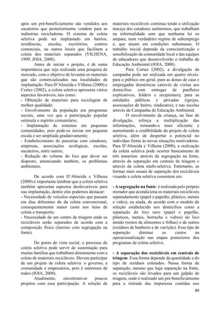89 
após um pré-beneficiamento são vendidos aos 
sucateiros que posteriormente vendem para as 
indústrias recicladoras. O sistema de coleta 
seletiva pode ser implantado em bairros, 
residências, escolas, escritórios, centros 
comerciais, ou outros locais que facilitem a 
coleta dos materiais separados (VILHENA, 
1999; JOIA, 2008). 
Antes de iniciar o projeto, é de suma 
importância que seja realizada uma pesquisa de 
mercado, com o objetivo de levantar os materiais 
que são comercializados nas localidades de 
implantação. Para D’Almeida e Vilhena (2000) e 
Cortez (2002), a coleta seletiva apresenta vários 
aspectos favoráveis, tais como: 
- Obtenção de materiais para reciclagem de 
melhor qualidade; 
- Envolvimento da população em programas 
sociais, uma vez que a participação popular 
estimula o espírito comunitário; 
- Implantação de sistemas em pequenas 
comunidades, pois pode-se iniciar em pequena 
escala e ser ampliada gradativamente; 
- Estabelecimento de parcerias com catadores, 
empresas, associações ecológicas, escolas, 
sucateiros, entre outros; 
- Redução do volume do lixo que dever ser 
disposto, amenizando também, os problemas 
ambientais. 
De acordo com D’Almeida e Vilhena 
(2000) é importante lembrar que a coleta seletiva 
também apresenta aspectos desfavoráveis para 
sua implantação, dentre eles podemos destacar: 
- Necessidade de veículos especiais que passam 
em dias diferentes do da coleta convencional, 
consequentemente maior custo nos itens de 
coleta e transporte; 
- Necessidade de um centro de triagem onde os 
recicláveis serão separados de acordo com a 
composição física (mesmo com segregação na 
fonte). 
Do ponto de vista social, o processo de 
coleta seletiva pode servir de sustentação para 
muitas famílias que trabalham diretamente com a 
coleta de materiais recicláveis. Devem participar 
de um projeto de coleta seletiva: o governo, a 
comunidade e empresários, pois é interesses de 
todos (JOIA, 2008). 
Atualmente, encontram-se poucos 
projetos com essa participação. A seleção de 
materiais recicláveis continua tendo a utilização 
maciça dos catadores autônomos, que trabalham 
na informalidade sem que nenhuma lei os 
ampare, num verdadeiro regime de subemprego 
e, que atuam em condições subumanas. O 
trabalho inicial depende da conscientização e 
sensibilização da comunidade local e das equipes 
de educadores que desenvolverão o trabalho de 
Educação Ambiental (JOIA, 2008). 
Para Cortez (2002), a divulgação da 
campanha pode ser realizada em quatro níveis: 
para o público em geral; para as donas de casa e 
empregadas domésticas (através de visitas aos 
domicílios com entregas de panfletos 
explicativos, folders e recipientes); para as 
entidades públicas e privadas (igrejas, 
associações de bairro, sindicatos); e nas escolas 
através de Campanha de Educação Ambiental. 
O envolvimento da criança, na fase de 
divulgação, reforça a multiplicação das 
informações, tornando-a mais eficiente e 
aumentando a credibilidade do projeto de coleta 
seletiva, além de despertar o potencial no 
individuo frente às novas situações motivadoras. 
Para D’Almeida e Vilhena (2000), a realização 
da coleta seletiva pode ocorrer basicamente de 
três maneiras: através da segregação na fonte, 
através da separação em centrais de triagem e 
através da coleta multi-seletiva. Entretanto, as 
formas mais usuais de separação dos recicláveis 
visando a coleta seletiva consistem em: 
- A segregação na fonte: é realizada pelo próprio 
morador que acondiciona os materiais recicláveis 
separadamente (papel e papelão, plástico, metais 
e vidro), ou ainda, de acordo com o modelo de 
seleção estabelecido nos domicílios como a 
separação do lixo seco (papel e papelão, 
plásticos, metais, borracha e vidros) do lixo 
úmido (restos de alimentos e folhas) e de outros 
(resíduos de banheiro e de varrição). Esse tipo de 
separação diminui os custos na 
operacionalização nas etapas posteriores dos 
programas de coleta seletiva. 
- A separação dos recicláveis em centrais de 
triagem: Essa forma depende da quantidade e do 
tipo de resíduos coletados. Nessa forma de 
separação, mesmo que haja separação na fonte, 
os recicláveis são levados para um galpão de 
triagem, onde é realizado um pré-beneficiamento 
para a retirada das impurezas contidas nos 
 