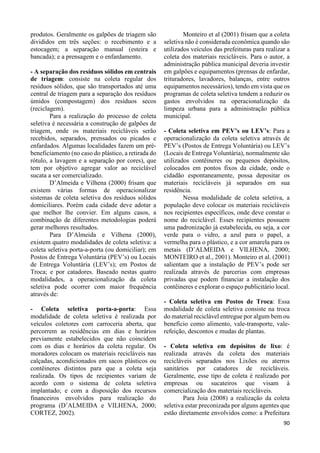 90 
produtos. Geralmente os galpões de triagem são 
divididos em três seções: o recebimento e a 
estocagem; a separação manual (esteira e 
bancada); e a prensagem e o enfardamento. 
- A separação dos resíduos sólidos em centrais 
de triagem: consiste na coleta regular dos 
resíduos sólidos, que são transportados até uma 
central de triagem para a separação dos resíduos 
úmidos (compostagem) dos resíduos secos 
(reciclagem). 
Para a realização do processo de coleta 
seletiva é necessária a construção de galpões de 
triagem, onde os materiais recicláveis serão 
recebidos, separados, prensados ou picados e 
enfardados. Algumas localidades fazem um pré-beneficiamento 
(no caso do plástico, a retirada do 
rótulo, a lavagem e a separação por cores), que 
tem por objetivo agregar valor ao reciclável 
sucata a ser comercializado. 
D’Almeida e Vilhena (2000) frisam que 
existem várias formas de operacionalizar 
sistemas de coleta seletiva dos resíduos sólidos 
domiciliares. Porém cada cidade deve adotar a 
que melhor lhe convier. Em alguns casos, a 
combinação de diferentes metodologias poderá 
gerar melhores resultados. 
Para D’Almeida e Vilhena (2000), 
existem quatro modalidades de coleta seletiva: a 
coleta seletiva porta-a-porta (ou domiciliar); em 
Postos de Entrega Voluntária (PEV’s) ou Locais 
de Entrega Voluntária (LEV’s); em Postos de 
Troca; e por catadores. Baseado nestas quatro 
modalidades, a operacionalização da coleta 
seletiva pode ocorrer com maior frequência 
através de: 
- Coleta seletiva porta-a-porta: Essa 
modalidade de coleta seletiva é realizada por 
veículos coletores com carroceria aberta, que 
percorrem as residências em dias e horários 
previamente estabelecidos que não coincidem 
com os dias e horários da coleta regular. Os 
moradores colocam os materiais recicláveis nas 
calçadas, acondicionados em sacos plásticos ou 
contêineres distintos para que a coleta seja 
realizada. Os tipos de recipientes variam de 
acordo com o sistema de coleta seletiva 
implantado; e com a disposição dos recursos 
financeiros envolvidos para realização do 
programa (D’ALMEIDA e VILHENA, 2000; 
CORTEZ, 2002). 
Monteiro et al (2001) frisam que a coleta 
seletiva não é considerada econômica quando são 
utilizados veículos das prefeituras para realizar a 
coleta dos materiais recicláveis. Para o autor, a 
administração pública municipal deveria investir 
em galpões e equipamentos (prensas de enfardar, 
trituradores, lavadores, balanças, entre outros 
equipamentos necessários), tendo em vista que os 
programas de coleta seletiva tendem a reduzir os 
gastos envolvidos na operacionalização da 
limpeza urbana para a administração pública 
municipal. 
- Coleta seletiva em PEV’s ou LEV’s: Para a 
operacionalização da coleta seletiva através de 
PEV’s (Postos de Entrega Voluntária) ou LEV’s 
(Locais de Entrega Voluntária), normalmente são 
utilizados contêineres ou pequenos depósitos, 
colocados em pontos fixos da cidade, onde o 
cidadão espontaneamente, possa depositar os 
materiais recicláveis já separados em sua 
residência. 
Nessa modalidade de coleta seletiva, a 
população deve colocar os materiais recicláveis 
nos recipientes específicos, onde deve constar o 
nome do reciclável. Esses recipientes possuem 
uma padronização já estabelecida, ou seja, a cor 
verde para o vidro, a azul para o papel, a 
vermelha para o plástico, e a cor amarela para os 
metais (D’ALMEIDA e VILHENA, 2000; 
MONTEIRO et al., 2001). Monteiro et al. (2001) 
salientam que a instalação de PEV’s pode ser 
realizada através de parcerias com empresas 
privadas que podem financiar a instalação dos 
contêineres e explorar o espaço publicitário local. 
- Coleta seletiva em Postos de Troca: Essa 
modalidade de coleta seletiva consiste na troca 
do material reciclável entregue por algum bem ou 
benefício como alimento, vale-transporte, vale-refeição, 
descontos e mudas de plantas. 
- Coleta seletiva em depósitos de lixo: é 
realizada através da coleta dos materiais 
recicláveis separados nos Lixões ou aterros 
sanitários por catadores de recicláveis. 
Geralmente, esse tipo de coleta é realizado por 
empresas ou sucateiros que visam à 
comercialização dos materiais recicláveis. 
Para Joia (2008) a realização da coleta 
seletiva estar preconizada por alguns agentes que 
estão diretamente envolvidos como: a Prefeitura 
 