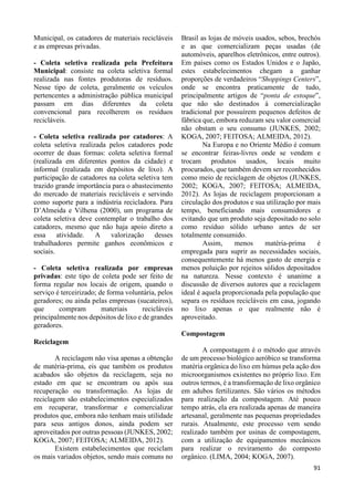 91 
Municipal, os catadores de materiais recicláveis 
e as empresas privadas. 
- Coleta seletiva realizada pela Prefeitura 
Municipal: consiste na coleta seletiva formal 
realizada nas fontes produtoras de resíduos. 
Nesse tipo de coleta, geralmente os veículos 
pertencentes a administração pública municipal 
passam em dias diferentes da coleta 
convencional para recolherem os resíduos 
recicláveis. 
- Coleta seletiva realizada por catadores: A 
coleta seletiva realizada pelos catadores pode 
ocorrer de duas formas: coleta seletiva formal 
(realizada em diferentes pontos da cidade) e 
informal (realizada em depósitos de lixo). A 
participação de catadores na coleta seletiva tem 
trazido grande importância para o abastecimento 
do mercado de materiais recicláveis e servindo 
como suporte para a indústria recicladora. Para 
D’Almeida e Vilhena (2000), um programa de 
coleta seletiva deve contemplar o trabalho dos 
catadores, mesmo que não haja apoio direto a 
essa atividade. A valorização desses 
trabalhadores permite ganhos econômicos e 
sociais. 
- Coleta seletiva realizada por empresas 
privadas: este tipo de coleta pode ser feito de 
forma regular nos locais de origem, quando o 
serviço é terceirizado; de forma voluntária, pelos 
geradores; ou ainda pelas empresas (sucateiros), 
que compram materiais recicláveis 
principalmente nos depósitos de lixo e de grandes 
geradores. 
Reciclagem 
A reciclagem não visa apenas a obtenção 
de matéria-prima, eis que também os produtos 
acabados são objetos da reciclagem, seja no 
estado em que se encontram ou após sua 
recuperação ou transformação. As lojas de 
reciclagem são estabelecimentos especializados 
em recuperar, transformar e comercializar 
produtos que, embora não tenham mais utilidade 
para seus antigos donos, ainda podem ser 
aproveitados por outras pessoas (JUNKES, 2002; 
KOGA, 2007; FEITOSA; ALMEIDA, 2012). 
Existem estabelecimentos que reciclam 
os mais variados objetos, sendo mais comuns no 
Brasil as lojas de móveis usados, sebos, brechós 
e as que comercializam peças usadas (de 
automóveis, aparelhos eletrônicos, entre outros). 
Em países como os Estados Unidos e o Japão, 
estes estabelecimentos chegam a ganhar 
proporções de verdadeiros “Shoppings Centers”, 
onde se encontra praticamente de tudo, 
principalmente artigos de “ponta de estoque”, 
que não são destinados à comercialização 
tradicional por possuírem pequenos defeitos de 
fábrica que, embora reduzam seu valor comercial 
não obstam o seu consumo (JUNKES, 2002; 
KOGA, 2007; FEITOSA; ALMEIDA, 2012). 
Na Europa e no Oriente Médio é comum 
se encontrar feiras-livres onde se vendem e 
trocam produtos usados, locais muito 
procurados, que também devem ser reconhecidos 
como meio de reciclagem de objetos (JUNKES, 
2002; KOGA, 2007; FEITOSA; ALMEIDA, 
2012). As lojas de reciclagem proporcionam a 
circulação dos produtos e sua utilização por mais 
tempo, beneficiando mais consumidores e 
evitando que um produto seja depositado no solo 
como resíduo sólido urbano antes de ser 
totalmente consumido. 
Assim, menos matéria-prima é 
empregada para suprir as necessidades sociais, 
consequentemente há menos gasto de energia e 
menos poluição por rejeitos sólidos depositados 
na natureza. Nesse contexto é unanime a 
discussão de diversos autores que a reciclagem 
ideal é aquela proporcionada pela população que 
separa os resíduos recicláveis em casa, jogando 
no lixo apenas o que realmente não é 
aproveitado. 
Compostagem 
A compostagem é o método que através 
de um processo biológico aeróbico se transforma 
matéria orgânica do lixo em húmus pela ação dos 
microorganismos existentes no próprio lixo. Em 
outros termos, é a transformação de lixo orgânico 
em adubos fertilizantes. São vários os métodos 
para realização da compostagem. Até pouco 
tempo atrás, ela era realizada apenas de maneira 
artesanal, geralmente nas pequenas propriedades 
rurais. Atualmente, este processo vem sendo 
realizado também por usinas de compostagem, 
com a utilização de equipamentos mecânicos 
para realizar o reviramento do composto 
orgânico. (LIMA, 2004; KOGA, 2007). 
 