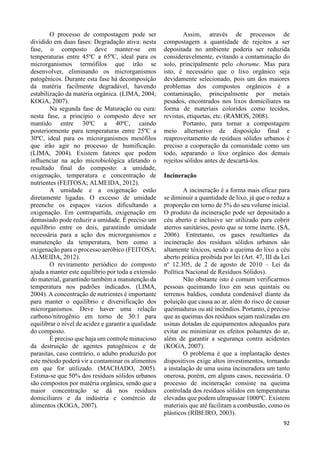 92 
O processo de compostagem pode ser 
dividido em duas fases: Degradação ativa: nesta 
fase, o composto deve manter-se em 
temperaturas entre 45ºC a 65ºC, ideal para os 
microrganismos termófilos que irão se 
desenvolver, eliminando os microrganismos 
patogênicos. Durante esta fase há decomposição 
da matéria facilmente degradável, havendo 
estabilização da matéria orgânica. (LIMA, 2004; 
KOGA, 2007). 
Na segunda fase de Maturação ou cura: 
nesta fase, a princípio o composto deve ser 
mantido entre 30ºC a 40ºC, caindo 
posteriormente para temperaturas entre 25ºC a 
30ºC, ideal para os microrganismos mesófilos 
que irão agir no processo de humificação. 
(LIMA, 2004). Existem fatores que podem 
influenciar na ação microbiológica afetando o 
resultado final do composto: a umidade, 
oxigenação, temperatura e concentração de 
nutrientes (FEITOSA; ALMEIDA, 2012). 
A umidade e a oxigenação estão 
diretamente ligadas. O excesso de umidade 
preenche os espaços vazios dificultando a 
oxigenação. Em contrapartida, oxigenação em 
demasiado pode reduzir a umidade. É preciso um 
equilíbrio entre os dois, garantindo umidade 
necessária para a ação dos microrganismos e 
manutenção da temperatura, bem como a 
oxigenação para o processo aeróbico (FEITOSA; 
ALMEIDA, 2012). 
O reviramento periódico do composto 
ajuda a manter este equilíbrio por toda a extensão 
do material, garantindo também a manutenção da 
temperatura nos padrões indicados. (LIMA, 
2004). A concentração de nutrientes é importante 
para manter o equilíbrio e diversificação dos 
microrganismos. Deve haver uma relação 
carbono/nitrogênio em torno de 30:1 para 
equilibrar o nível de acidez e garantir a qualidade 
do composto. 
É preciso que haja um controle minucioso 
da destruição de agentes patogênicos e de 
parasitas, caso contrário, o adubo produzido por 
este método poderá vir a contaminar os alimentos 
em que for utilizado. (MACHADO, 2005). 
Estima-se que 50% dos resíduos sólidos urbanos 
são compostos por matéria orgânica, sendo que a 
maior concentração se dá nos resíduos 
domiciliares e da indústria e comércio de 
alimentos (KOGA, 2007). 
Assim, através de processos de 
compostagem a quantidade de rejeitos a ser 
depositada no ambiente poderia ser reduzida 
consideravelmente, evitando a contaminação do 
solo, principalmente pelo chorume. Mas para 
isto, é necessário que o lixo orgânico seja 
devidamente selecionado, pois um dos maiores 
problemas dos compostos orgânicos é a 
contaminação, principalmente por metais 
pesados, encontrados nos lixos domiciliares na 
forma de materiais coloridos como tecidos, 
revistas, etiquetas, etc. (RAMOS, 2008). 
Portanto, para tornar a compostagem 
meio alternativo de disposição final e 
reaproveitamento de resíduos sólidos urbanos é 
preciso a cooperação da comunidade como um 
todo, separando o lixo orgânico dos demais 
rejeitos sólidos antes de descartá-los. 
Incineração 
A incineração é a forma mais eficaz para 
se diminuir a quantidade de lixo, já que o reduz a 
proporção em torno de 5% do seu volume inicial. 
O produto da incineração pode ser depositado a 
céu aberto e inclusive ser utilizado para cobrir 
aterros sanitários, posto que se torne inerte. (SÁ, 
2006). Entretanto, os gases resultantes da 
incineração dos resíduos sólidos urbanos são 
altamente tóxicos, sendo a queima do lixo a céu 
aberto prática proibida por lei (Art. 47, III da Lei 
nº 12.305, de 2 de agosto de 2010 – Lei da 
Política Nacional de Resíduos Sólidos). 
Não obstante isto é comum verificarmos 
pessoas queimando lixo em seus quintais ou 
terrenos baldios, conduta condenável diante da 
poluição que causa ao ar, além do risco de causar 
queimaduras ou até incêndios. Portanto, é preciso 
que as queimas dos resíduos sejam realizadas em 
usinas dotadas de equipamentos adequados para 
evitar ou minimizar os efeitos poluentes do ar, 
além de garantir a segurança contra acidentes 
(KOGA, 2007). 
O problema é que a implantação destes 
dispositivos exige altos investimentos, tornando 
a instalação de uma usina incineradora um tanto 
onerosa, porém, em alguns casos, necessária. O 
processo de incineração consiste na queima 
controlada dos resíduos sólidos em temperaturas 
elevadas que podem ultrapassar 1000ºC. Existem 
materiais que até facilitam a combustão, como os 
plásticos (RIBEIRO, 2003). 
 
