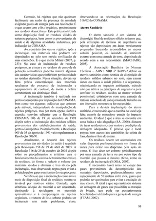 93 
Contudo, há rejeitos que não queimam 
facilmente em razão da presença de umidade 
exigindo gastos de energia para sua realização. É 
o que ocorre com o lixo orgânico, predominante 
nos resíduos domiciliares. Esta prática é utilizada 
como disposição final de resíduos sólidos de 
natureza perigosa, bem como os provenientes da 
saúde e de algumas atividades industriais, por 
indicação do CONAMA. 
Ao contrário dos outros rejeitos, após a 
incineração tais materiais não poderem ser 
depositados no solo sem prévia verificação de 
suas condições. É o que alerta Milaré (2007, p. 
233): No caso de incineração de resíduos 
perigosos, as cinzas e os resíduos do controle da 
poluição atmosférica poderão manter algumas 
das características que conferiram periculosidade 
ao resíduo destruído. Nessa situação, deverá ser 
feita prévia caracterização dos materiais 
resultantes do processo de incineração e 
equipamentos de controle, de modo a definir 
corretamente sua destinação final. 
A incineração também é realizada nos 
portos e aeroportos por imposição do CONAMA, 
bem como por algumas indústrias que optaram 
pelo método, independente da manipulação de 
rejeitos perigosos, mas por mera opção. Sobre a 
questão, convém salientar que a Resolução 
CONAMA 006 de 19 de setembro de 1991 
dispõe sobre a incineração dos resíduos sólidos 
provenientes dos estabelecimentos de saúde, 
portos e aeroportos. Posteriormente, a Resolução 
005 de 05 de agosto de 1993 veio regulamentar a 
Resolução 006/91. 
Atualmente, o descarte dos rejeitos 
provenientes das atividades de saúde é regulado 
pela Resolução 358 de 29 de abril de 2005. A 
Resolução 316 de 29 de outubro de 2002 dispõe 
sobre os procedimentos e critérios para o 
funcionamento do sistema de tratamento térmico 
de resíduos, de forma a reduzir o volume dos 
materiais sólidos e eliminar o lixo tóxico pela 
incineração, mas observando regras para evitar a 
poluição pelos gases resultantes do seu processo. 
Verifica-se que a incineração como único 
meio de disposição final de resíduos mostra-se 
inviável por motivos vários. Contudo, após 
criteriosa seleção do material a ser descartado, 
destinando à reciclagem os materiais 
aproveitáveis e à compostagem os rejeitos 
orgânicos, o restante do lixo urbano poderia ser 
incinerado sem mais problemas, claro, 
observando-se as orientações da Resolução 
316/02 do CONAMA. 
Aterro Sanitário 
O aterro sanitário é um sistema de 
disposição final de resíduos sólidos urbanos que, 
pela utilização de técnicas de engenharia os 
rejeitos são depositados em áreas previamente 
preparadas buscando acomodá-los ao menor 
volume possível, os isolando do ambiente 
externo com uma camada de terra, depositada de 
acordo com a sua necessidade. (MACHADO, 
2005). 
A Associação Brasileira de Normas 
Técnicas – ABNT NBR nº 8419/92 define os 
aterros sanitários como técnica de disposição de 
resíduos sólidos urbanos no solo, sem causar 
danos ou riscos à saúde pública e à segurança, 
minimizando os impactos ambientais, método 
este que utiliza os princípios de engenharia para 
confinar os resíduos sólidos ao menor volume 
permissível, cobrindo-os com uma camada de 
terra na conclusão de cada jornada de trabalho ou 
aos intervalos menores se for necessário. 
Para a devida implantação do aterro 
sanitário, é necessário que a escolha do local seja 
feita através de minucioso estudo de impacto 
ambiental. O ideal é que a área se encontre em 
zona baixa e não alagadiça (SÁ, 2006), distante 
de áreas residenciais, com ventos e condições de 
drenagem adequadas. É preciso que o local 
possua bom acesso aos caminhões de coleta de 
lixo, dentro e fora do aterro. 
Os resíduos devem ser acomodados em 
valas dispostas preferencialmente em forma de 
curva para evitar sua dispersão pela ação do 
vento. O lixo deve ser coberto periodicamente 
por uma camada de terra ou por outro tipo de 
material que possua o mesmo efeito, como os 
resíduos da incineração (KOGA, 2007). 
É necessário haver áreas de escape dos 
gases provenientes da decomposição dos 
materiais depositados, preferencialmente com 
espaçamento de 50 metros entre eles, gases que 
poderão ser queimados para evitar a exalação do 
mau cheiro. O ideal é que seja instalado sistema 
de drenagem de gases que possibilite a extração 
de biogás, que pode ser posteriormente 
beneficiado e utilizado para a geração de energia 
(FEAM, 2002). 
 
