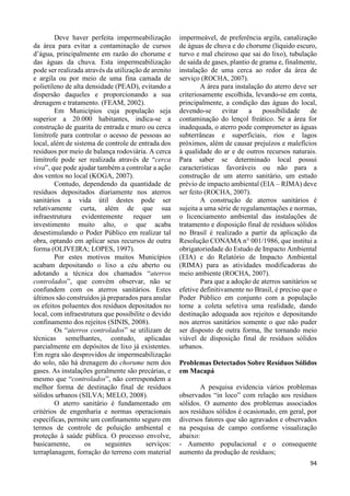 94 
Deve haver perfeita impermeabilização 
da área para evitar a contaminação de cursos 
d’água, principalmente em razão do chorume e 
das águas da chuva. Esta impermeabilização 
pode ser realizada através da utilização de arenito 
e argila ou por meio de uma fina camada de 
polietileno de alta densidade (PEAD), evitando a 
dispersão daqueles e proporcionando a sua 
drenagem e tratamento. (FEAM, 2002). 
Em Municípios cuja população seja 
superior a 20.000 habitantes, indica-se a 
construção de guarita de entrada e muro ou cerca 
limítrofe para controlar o acesso de pessoas ao 
local, além de sistema de controle de entrada dos 
resíduos por meio de balança rodoviária. A cerca 
limítrofe pode ser realizada através de “cerca 
viva”, que pode ajudar também a controlar a ação 
dos ventos no local (KOGA, 2007). 
Contudo, dependendo da quantidade de 
resíduos depositados diariamente nos aterros 
sanitários a vida útil destes pode ser 
relativamente curta, além de que sua 
infraestrutura evidentemente requer um 
investimento muito alto, o que acaba 
desestimulando o Poder Público em realizar tal 
obra, optando em aplicar seus recursos de outra 
forma (OLIVEIRA; LOPES, 1997). 
Por estes motivos muitos Municípios 
acabam depositando o lixo a céu aberto ou 
adotando a técnica dos chamados “aterros 
controlados”, que convém observar, não se 
confundem com os aterros sanitários. Estes 
últimos são construídos já preparados para anular 
os efeitos poluentes dos resíduos depositados no 
local, com infraestrutura que possibilite o devido 
confinamento dos rejeitos (SINIS, 2008). 
Os “aterros controlados” se utilizam de 
técnicas semelhantes, contudo, aplicadas 
parcialmente em depósitos de lixo já existentes. 
Em regra são desprovidos de impermeabilização 
do solo, não há drenagem do chorume nem dos 
gases. As instalações geralmente são precárias, e 
mesmo que “controlados”, não correspondem a 
melhor forma de destinação final de resíduos 
sólidos urbanos (SILVA; MELO, 2008). 
O aterro sanitário é fundamentado em 
critérios de engenharia e normas operacionais 
específicas, permite um confinamento seguro em 
termos de controle de poluição ambiental e 
proteção à saúde pública. O processo envolve, 
basicamente, os seguintes serviços: 
terraplanagem, forração do terreno com material 
impermeável, de preferência argila, canalização 
de águas de chuva e do chorume (líquido escuro, 
turvo e mal cheiroso que sai do lixo), tubulação 
de saída de gases, plantio de grama e, finalmente, 
instalação de uma cerca ao redor da área de 
serviço (ROCHA, 2007). 
A área para instalação do aterro deve ser 
criteriosamente escolhida, levando-se em conta, 
principalmente, a condição das águas do local, 
devendo-se evitar a possibilidade de 
contaminação do lençol freático. Se a área for 
inadequada, o aterro pode comprometer as águas 
subterrâneas e superficiais, rios e lagos 
próximos, além de causar prejuízos e malefícios 
à qualidade do ar e de outros recursos naturais. 
Para saber se determinado local possui 
características favoráveis ou não para a 
construção de um aterro sanitário, um estudo 
prévio de impacto ambiental (EIA – RIMA) deve 
ser feito (ROCHA, 2007). 
A construção de aterros sanitários é 
sujeita a uma série de regulamentações e normas, 
o licenciamento ambiental das instalações de 
tratamento e disposição final de resíduos sólidos 
no Brasil é realizado a partir da aplicação da 
Resolução CONAMA n° 001/1986, que institui a 
obrigatoriedade do Estudo de Impacto Ambiental 
(EIA) e do Relatório de Impacto Ambiental 
(RIMA) para as atividades modificadoras do 
meio ambiente (ROCHA, 2007). 
Para que a adoção de aterros sanitários se 
efetive definitivamente no Brasil, é preciso que o 
Poder Público em conjunto com a população 
torne a coleta seletiva uma realidade, dando 
destinação adequada aos rejeitos e depositando 
nos aterros sanitários somente o que não puder 
ser disposto de outra forma, lhe tornando meio 
viável de disposição final de resíduos sólidos 
urbanos. 
Problemas Detectados Sobre Resíduos Sólidos 
em Macapá 
A pesquisa evidencia vários problemas 
observados “in loco” com relação aos resíduos 
sólidos. O aumento dos problemas associados 
aos resíduos sólidos é ocasionado, em geral, por 
diversos fatores que são agravados e observados 
na pesquisa de campo conforme visualização 
abaixo: 
- Aumento populacional e o consequente 
aumento da produção de resíduos; 
 
