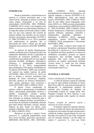2 
INTRODUÇÃO 
Desde os primórdios, o homem buscou na 
natureza os recursos necessários para a sua 
sobrevivência, utilizando as plantas na proteção 
contra pragas, alimentação e na cura de 
enfermidades (OLIVEIRA, 2009; PEREIRA; 
CARDOSO, 2012). Assim, o uso terapêutico das 
plantas medicinais na saúde humana difundiu-se 
ao longo dos tempos envolvendo cultura e saúde, 
uma vez que esses aspectos não ocorrem de 
maneira isolada, mas inseridos em um contexto 
histórico previamente determinado (ALVIM et 
al., 2006; OTTOBELLI et al., 2011), passando 
este conhecimento às gerações, não se 
dissociando dos mitos e rituais que são parte 
integrante deste processo (AGUIAR; BARROS, 
2012). 
As espécies da família Hyperiacaceae, 
também conhecida como Clusiaceae (Lindl.) são 
amplamente difundidas devido à capacidade de 
biossíntese de compostos polifenóis, o que 
contribui para que grande parte de suas espécies 
apresente atividade antifúngica, antimalárica, 
citotóxica e propriedades antioxidantes 
(LAVAUD et al., 2012), compreendendo 
aproximadamente 1370 espécies, distribuídas em 
45 gêneros (OLIVEIRA, 2009) com ocorrência 
em especial nas regiões tropicais do globo 
(OLIVEIRA, 2009; LAVAUD et al., 2012), em 
que se destaca o interesse econômico pela 
produção de frutos comestíveis, madeiras, 
derivados químicos de interesse farmacêutico, 
tintas, gomas, pigmentos, óleos essenciais e 
resina (OLIVEIRA, 2009; CAMELO, 2010). 
O gênero Vismia compreende 52 
espécies, sendo as antraquinonas os metabólitos 
típicos, apresentando propriedades laxativas e 
também consideradas corantes naturais 
(MULLER et al., 2013). Muitas espécies têm 
sido utilizadas na medicina tradicional para o 
tratamento de algumas doenças, em particular o 
uso do látex de coloração avermelhada, utilizado 
para tratar feridas infectadas e úlceras, doenças 
fúngicas da pele, herpes nos lábios, como 
purgante e febrífugo, entre outros (ÁLVAREZ et 
al., 2008; CAMELO, 2010). 
Destaca-se no gênero a espécie Vismia 
guianensis A., conhecida popularmente como 
lacre, árvore da febre, goma-lacre, pau-de-lacre 
(MOURÃO; BELTRATE, 2001; OLIVEIRA, 
2008; CAMELO, 2010), utilizada 
principalmente no tratamento de dermatoses, em 
especial impinges e micoses (FENNER et al., 
2006), apresentando-se como um potente 
laxativo (OLIVEIRA, 2009; CAMELO, 2010), 
além de suas folhas serem empregadas como 
tônico (SEO et al., 2000), possuem propriedades 
antipiréticas e anti-reumáticas (MONACELLI et 
al., 1999; OLIVEIRA, 2009; CAMELO, 2010). 
Estudos fitoquímicos evidenciam a presença de 
açúcares redutores, catequinas, esteroides e 
tritepernoides, alcaloides, depsídeos e 
depsidonas (CAMELO, 2010), saponinas 
espumídicas, taninos (OLIVEIRA, 2009; 
CAMELO, 2010) antraquinonas e flavonoides 
(OLIVEIRA, 2009). 
Deste modo, o objetivo deste estudo foi 
de realizar a prospecção fitoquímica preliminar 
das folhas de V. guianensis A., com a finalidade 
de identificar de forma qualitativa as classes de 
metabólitos secundários presente na espécie 
responsáveis pela atividade alegada pela 
população, bem como avaliar a atividade 
citotóxica em modelo experimental utilizado 
Artemia Salina L., sendo que este método 
demostra-se eficaz na determinação da 
concentração letal (CL50). 
MATERIAL E MÉTODO 
Coleta e identificação do Material vegetal 
A coleta do material vegetal foi realizada 
em área de mata fechada localizada no bairro 
Brasil Novo, BR 156, zona norte do município de 
Macapá-AP. A identificação botânica foi 
efetuada pela Curadora do Herbário da 
Universidade Federal do Amapá Profa. Dra. 
Wegliane Campelo da Silva Aparício e uma 
exsicata depositada sobre registro de número 
447. 
Preparo, secagem do material vegetal e 
obtenção do extrato etanólico 
O material vegetal foi separado obtendo-se 
apenas as folhas da espécie que passaram por 
um processo de lavagem em água corrente para a 
retirada de resíduos, posteriormente foi seco em 
bancada e em estufa à 45°C por 3 dias. O material 
seco foi triturado obtendo o pó das folhas da 
espécie V. guianensis A., estes que foram 
 